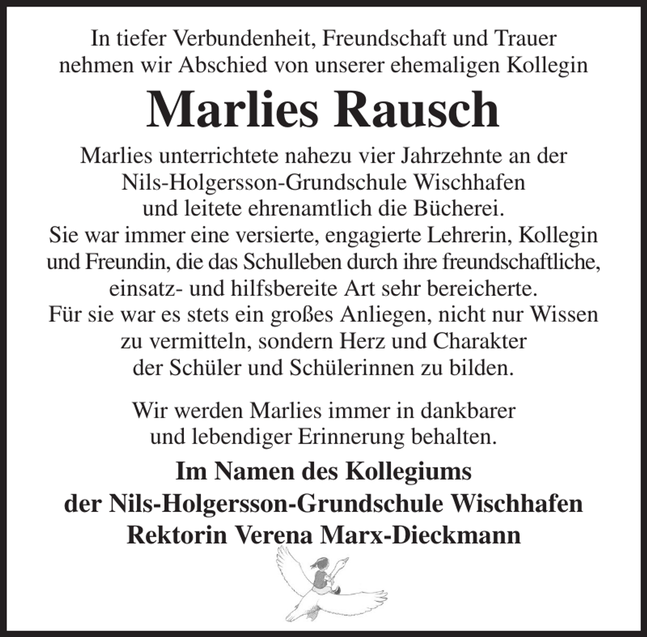 <p>In tiefer Verbundenheit, Freundschaft und Trauer<br />nehmen wir Abschied von unserer ehemaligen Kollegin<br />Marlies Rausch<br />Marlies unterrichtete nahezu vier Jahrzehnte an der<br />Nils-Holgersson-Grundschule Wischhafen<br />und leitete ehrenamtlich die Bücherei.<br />Sie war immer eine versierte, engagierte Lehrerin, Kollegin und Freundin, die das Schulleben durch ihre freundschaftliche, einsatz- und hilfsbereite Art sehr bereicherte.<br />Für sie war es stets ein großes Anliegen, nicht nur Wissen zu vermitteln, sondern Herz und Charakter<br />der Schüler und Schülerinnen zu bilden.<br />Wir werden Marlies immer in dankbarer<br />und lebendiger Erinnerung behalten.<br />Im Namen des Kollegiums<br />der Nils-Holgersson-Grundschule Wischhafen<br />Rektorin Verena Marx-Dieckmann</p>