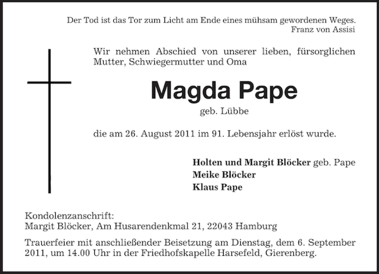 <p>Der Tod ist das Tor zum Licht am Ende eines mühsam gewordenen Weges.<br />Franz von Assisi</p><p>Wir nehmen Abschied von unserer lieben, fürsorglichen<br />Mutter, Schwiegermutter und Oma</p><p>Magda Pape<br />geb. Lübbe<br />die am 26. August 2011 im 91. Lebensjahr erlöst wurde.<br />Holten und Margit Blöcker geb. Pape<br />Meike Blöcker<br />Klaus Pape<br />Kondolenzanschrift:<br />Margit Blöcker, Am Husarendenkmal 21, 22043 Hamburg<br />Trauerfeier mit anschließender Beisetzung am Dienstag, dem 6. September<br />2011, um 14.00 Uhr in der Friedhofskapelle Harsefeld, Gierenberg.</p>