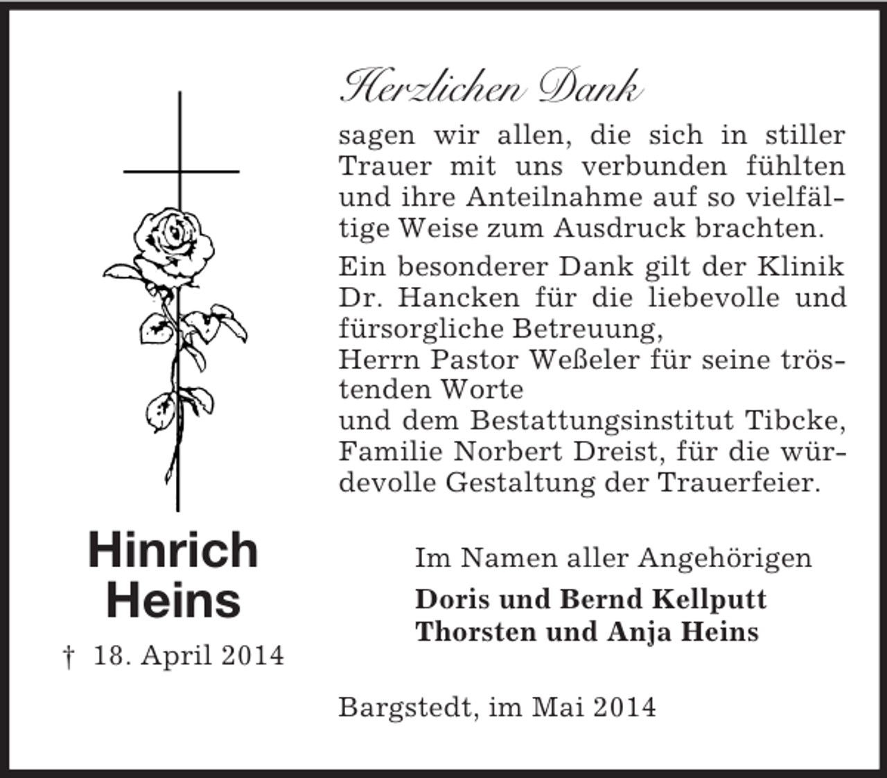 <p>Hinrich<br />Heins<br />† 18. April 2014</p><p>Herzlichen Dank<br />sagen wir allen, die sich in stiller Trauer mit uns verbunden fühlten und ihre Anteilnahme auf so vielfältige Weise zum Ausdruck brachten.<br />Ein besonderer Dank gilt der Klinik Dr. Hancken für die liebevolle und fürsorgliche Betreuung,<br />Herrn Pastor Weßeler für seine tröstenden Worte<br />und dem Bestattungsinstitut Tibcke, Familie Norbert Dreist, für die würdevolle Gestaltung der Trauerfeier.<br />Im Namen aller Angehörigen<br />Doris und Bernd Kellputt<br />Thorsten und Anja Heins<br />Bargstedt, im Mai 2014</p>