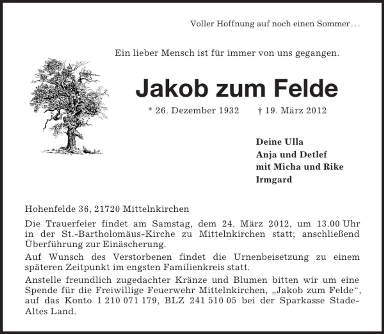 <p>Voller Hoffnung auf noch einen Sommer . . .<br />Ein lieber Mensch ist für immer von uns gegangen.<br />Jakob zum Felde<br />* 26. Dezember 1932</p>
<p>† 19. März 2012<br />Deine Ulla<br />Anja und Detlef<br />mit Micha und Rike<br />Irmgard<br />Hohenfelde 36, 21720 Mittelnkirchen<br />Die Trauerfeier findet am Samstag, dem 24. März 2012, um 13.00 Uhr<br />in der St.-Bartholomäus-Kirche zu Mittelnkirchen statt; anschließend Überführung zur Einäscherung.<br />Auf Wunsch des Verstorbenen findet die Urnenbeisetzung zu einem<br />späteren Zeitpunkt im engsten Familienkreis statt.<br />Anstelle freundlich zugedachter Kränze und Blumen bitten wir um eine Spende für die Freiwillige Feuerwehr Mittelnkirchen, „Jakob zum Felde“, auf das Konto 1 210 071 179, BLZ 241 510 05 bei der Sparkasse Stade-<br />Altes Land.</p>