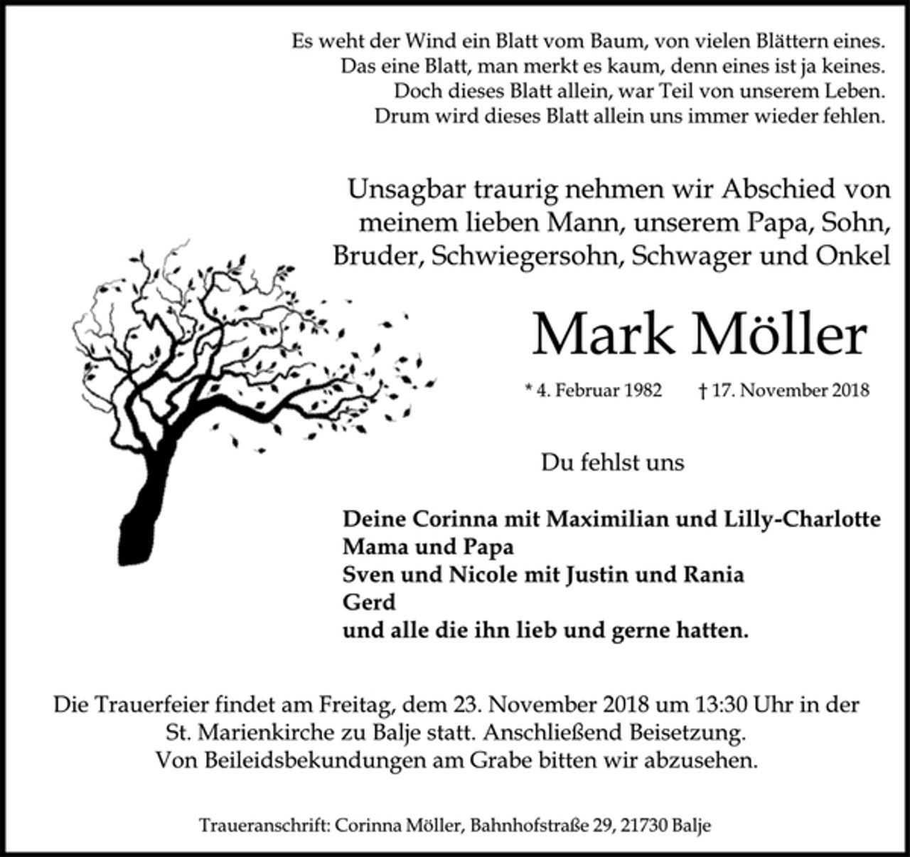 <p>Es weht der Wind ein Blatt vom Baum, von vielen Blättern eines.<br />Das eine Blatt, man merkt es kaum, denn eines ist ja keines.<br />Doch dieses Blatt allein, war Teil von unserem Leben.<br />Drum wird dieses Blatt allein uns immer wieder fehlen.<br />Unsagbar traurig nehmen wir Abschied von meinem lieben Mann, unserem Papa, Sohn, Bruder, Schwiegersohn, Schwager und Onkel<br />Mark Möller<br />* 4. Februar 1982 † 17. November 2018<br />Du fehlst uns<br />Deine Corinna mit Maximilian und Lilly-Charlotte<br />Mama und Papa<br />Sven und Nicole mit Justin und Rania<br />Gerd<br />und alle die ihn lieb und gerne hatten.<br />Die Trauerfeier findet am Freitag, dem 23. November 2018 um 13:30 Uhr in der St. Marienkirche zu Balje statt. Anschließend Beisetzung.<br />Von Beileidsbekundungen am Grabe bitten wir abzusehen.<br />Traueranschrift: Corinna Möller, Bahnhofstraße 29, 21730 Balje</p>