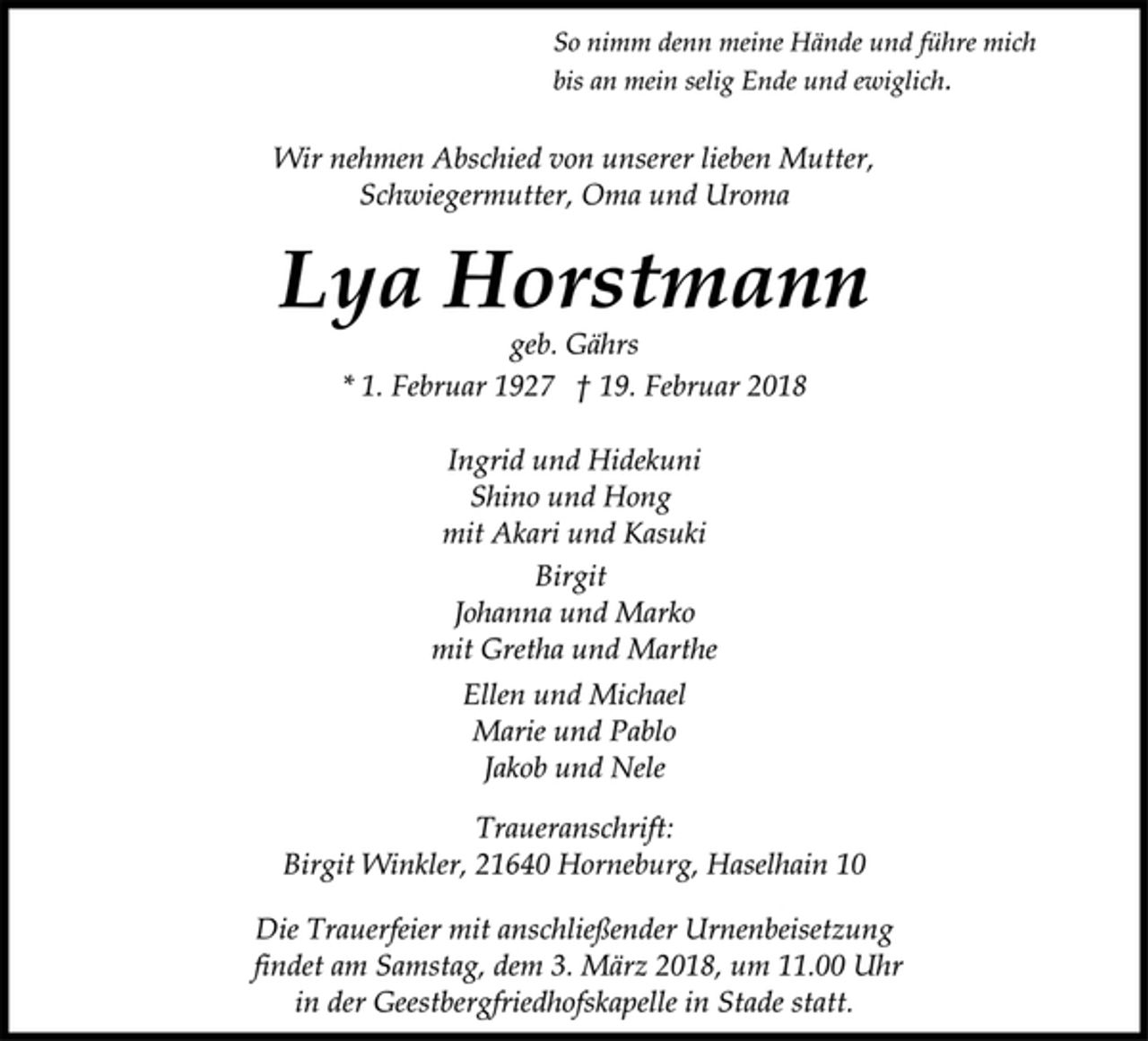 <p>Ingrid und Hidekuni<br />Shino und Hong<br />mit Akari und Kasuki<br />geb. Gährs<br />* 1. Februar 1927 † 19. Februar 2018<br />Birgit<br />Johanna und Marko<br />mit Gretha und Marthe<br />Lya Horstmann<br />Wir nehmen Abschied von unserer lieben Mutter,<br />Schwiegermutter, Oma und Uroma<br />Traueranschrift:<br />Birgit Winkler, 21640 Horneburg, Haselhain 10<br />Die Trauerfeier mit anschließender Urnenbeisetzung<br />findet am Samstag, dem 3. März 2018, um 11.00 Uhr<br />in der Geestbergfriedhofskapelle in Stade statt.<br />Ellen und Michael<br />Marie und Pablo<br />Jakob und Nele<br />So nimm denn meine Hände und führe mich<br />bis an mein selig Ende und ewiglich.</p>