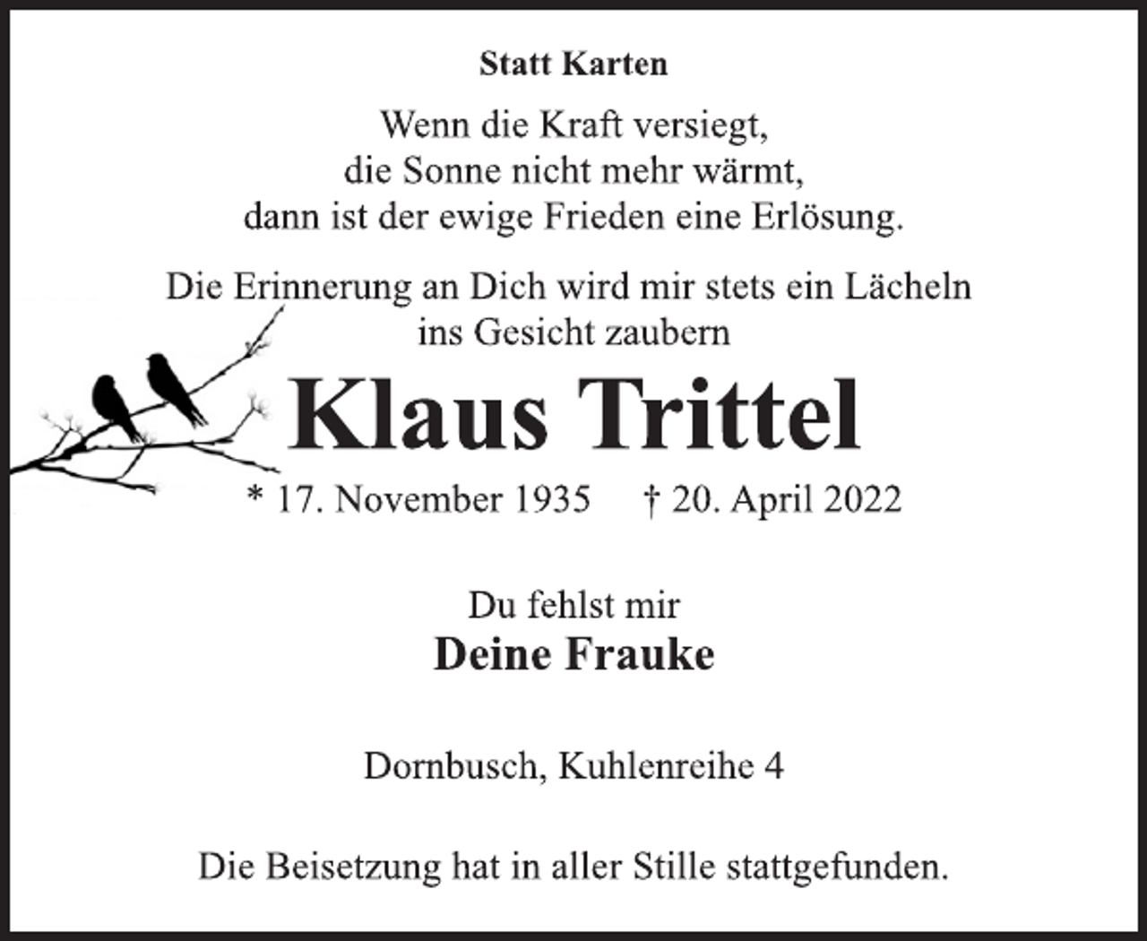 <p>Statt Karten<br />Wenn die Kraft versiegt,<br />die Sonne nicht mehr wärmt,<br />dann ist der ewige Frieden eine Erlösung.<br />Die Beisetzung hat in aller Stille stattgefunden.<br />Die Erinnerung an Dich wird mir stets ein Lächeln<br />ins Gesicht zaubern<br />Klaus Trittel<br />* 17. November 1935 † 20. April 2022<br />Du fehlst mir<br />Deine Frauke<br />Dornbusch, Kuhlenreihe 4</p>