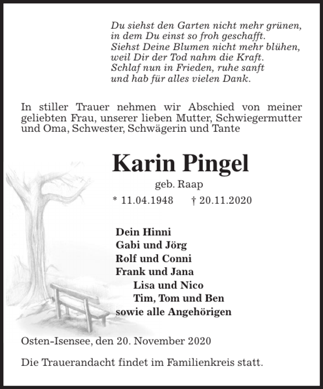 <p>Du siehst den Garten nicht mehr grünen,<br />in dem Du einst so froh geschafft.<br />Siehst Deine Blumen nicht mehr blühen,<br />weil Dir der Tod nahm die Kraft.<br />Schlaf nun in Frieden, ruhe sanft<br />und hab für alles vielen Dank.<br />In stiller Trauer nehmen wir Abschied von meiner<br />geliebten Frau, unserer lieben Mutter, Schwiegermutter und Oma, Schwester, Schwägerin und Tante<br />Karin Pingel<br />geb. Raap<br />* 11.04.1948 † 20.11.2020<br />Dein Hinni<br />Gabi und Jörg<br />Rolf und Conni<br />Frank und Jana<br />Lisa und Nico<br />Tim, Tom und Ben<br />sowie alle Angehörigen<br />Osten-Isensee, den 20. November 2020</p>
<p>Die Trauerandacht findet im Familienkreis statt.</p>