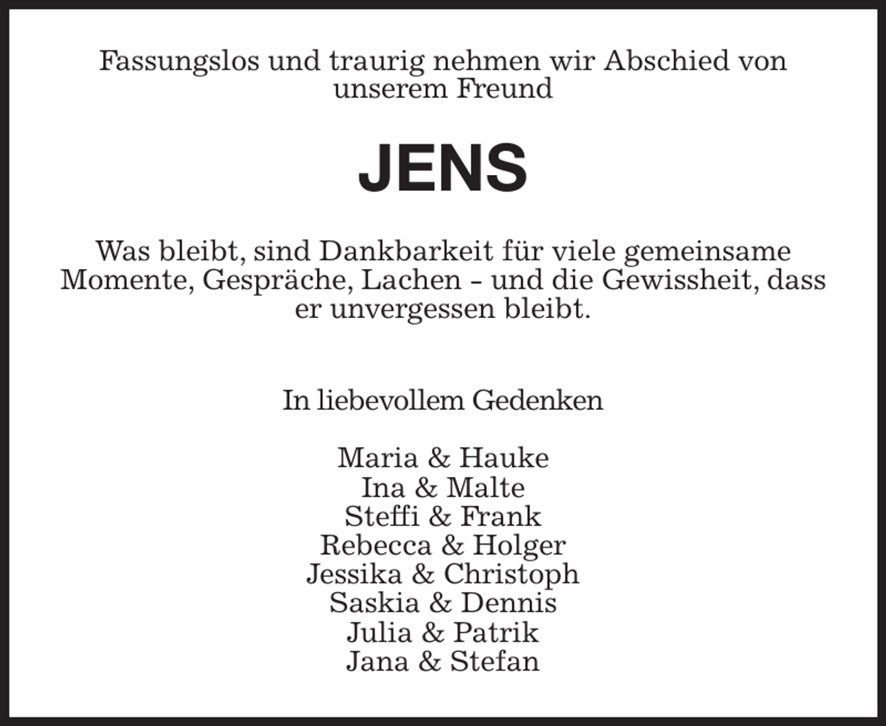 <p>Fassungslos und traurig nehmen wir Abschied von<br />unserem Freund<br />JENS<br />Was bleibt, sind Dankbarkeit für viele gemeinsame<br />Momente, Gespräche, Lachen - und die Gewissheit, dass er unvergessen bleibt.</p><p>In liebevollem Gedenken</p><p>Maria &amp; Hauke<br />Ina &amp; Malte<br />Steffi &amp; Frank<br />Rebecca &amp; Holger<br />Jessika &amp; Christoph<br />Saskia &amp; Dennis<br />Julia &amp; Patrik<br />Jana &amp; Stefan</p>