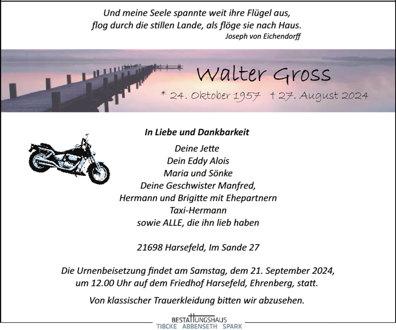 <p>Und meine Seele spannte weit ihre Flügel aus,<br />ﬂog durch die s�llen Lande, als ﬂöge sie nach Haus.<br />Joseph von Eichendorﬀ</p><p>* 24. Oktober 1957 † 27. August 2024<br />In Liebe und Dankbarkeit<br />Deine Je�e<br />Dein Eddy Alois<br />Maria und Sönke<br />Deine Geschwister Manfred,<br />Hermann und Brigi�e mit Ehepartnern<br />Taxi­Hermann<br />sowie ALLE, die ihn lieb haben<br />21698 Harsefeld, Im Sande 27<br />Die Urnenbeisetzung ﬁndet am Samstag, dem 21. September 2024,<br />um 12.00 Uhr auf dem Friedhof Harsefeld, Ehrenberg, sta�.<br />Von klassischer Trauerkleidung bi�en wir abzusehen.</p>