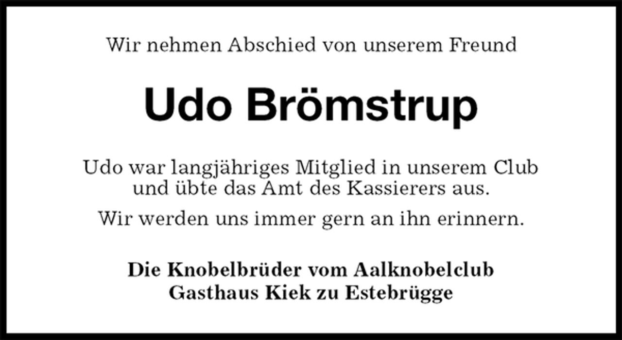 <p>Wir nehmen Abschied von unserem Freund<br />Udo Brömstrup<br />Die Knobelbrüder vom Aalknobelclub<br />Gasthaus Kiek zu Estebrügge<br />Udo war langjähriges Mitglied in unserem Club<br />und übte das Amt des Kassierers aus.<br />Wir werden uns immer gern an ihn erinnern.</p>