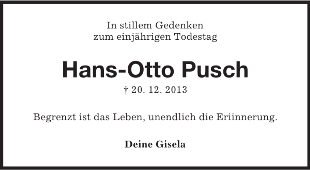 <p>In stillem Gedenken<br />zum einjährigen Todestag<br />Hans-Otto Pusch<br />† 20. 12. 2013<br />Begrenzt ist das Leben, unendlich die Eriinnerung.<br />Deine Gisela</p>