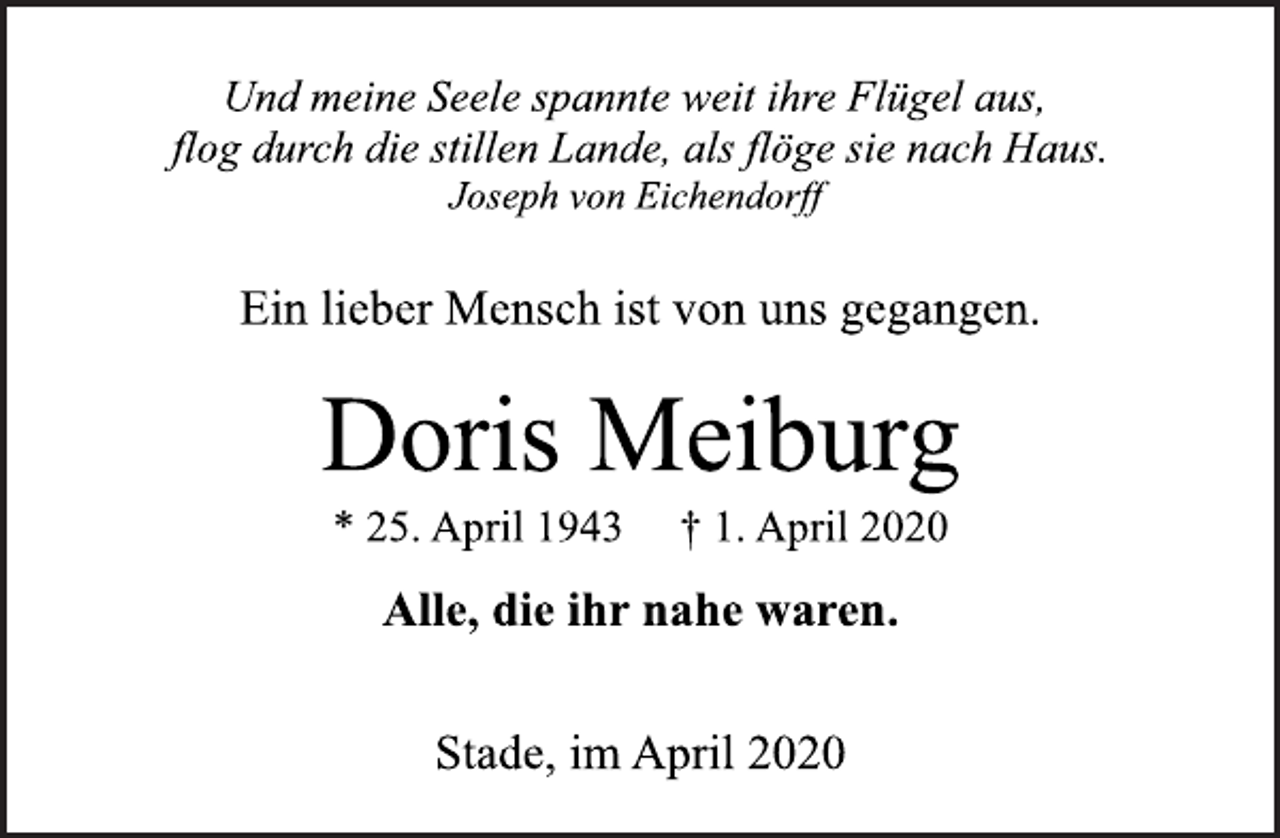 <p>Und meine Seele spannte weit ihre Flügel aus,<br />flog durch die stillen Lande, als flöge sie nach Haus.<br />Joseph von Eichendorff<br />Ein lieber Mensch ist von uns gegangen.<br />Doris Meiburg<br />* 25. April 1943 † 1. April 2020<br />Alle, die ihr nahe waren.<br />Stade, im April 2020</p>