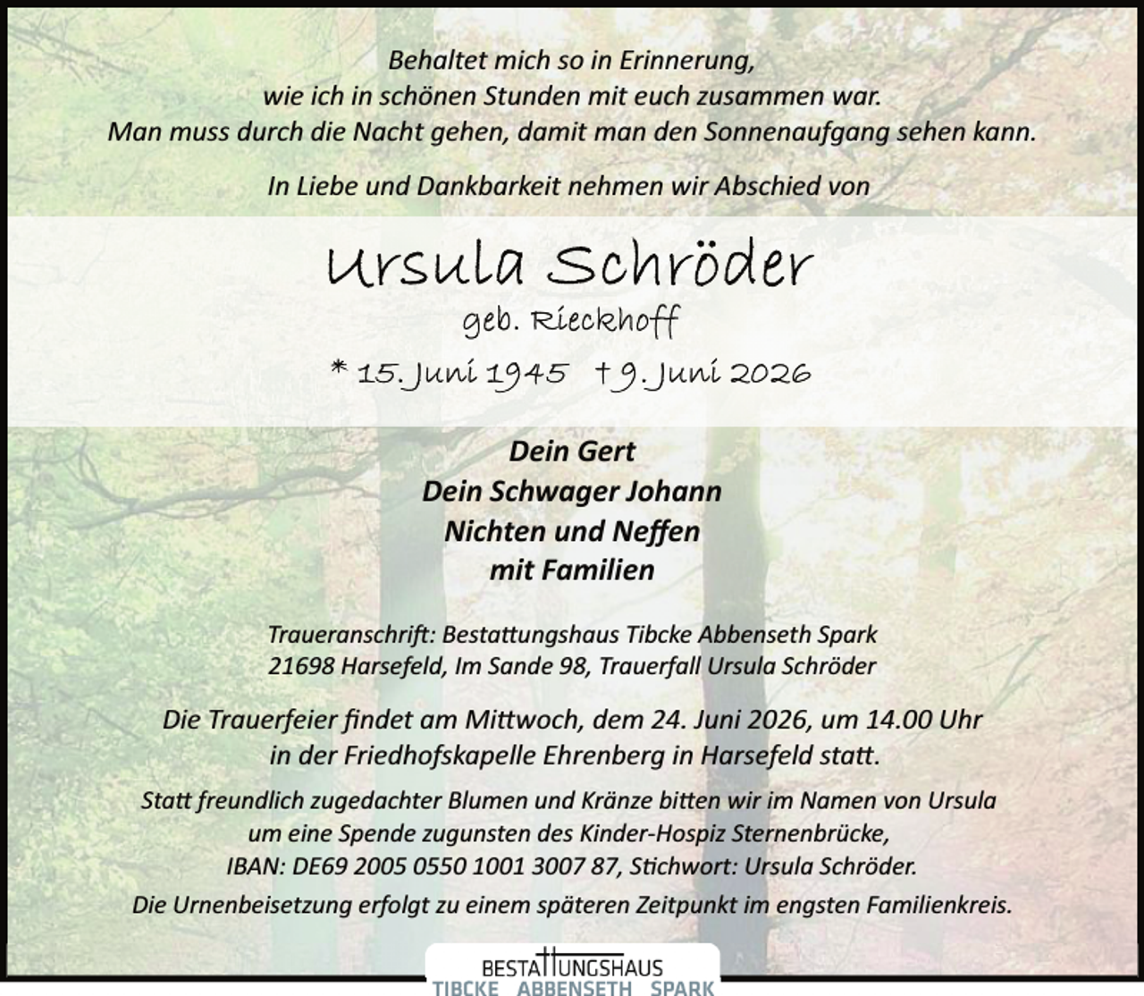 <p>Behaltet mich so in Erinnerung,<br />wie ich in schönen Stunden mit euch zusammen war.<br />Man muss durch die Nacht gehen, damit man den Sonnenaufgang sehen kann.<br />In Liebe und Dankbarkeit nehmen wir Abschied von</p><p>Dein Gert<br />Dein Schwager Johann<br />Nichten und Neﬀen<br />mit Familien<br />Traueranschri�: Besta ungshaus Tibcke Abbenseth Spark<br />21698 Harsefeld, Im Sande 98, Trauerfall Ursula Schröder</p><p>Die Trauerfeier ﬁndet am Mi woch, dem 24. Juni 2026, um 14.00 Uhr<br />in der Friedhofskapelle Ehrenberg in Harsefeld sta .<br />Sta freundlich zugedachter Blumen und Kränze bi en wir im Namen von Ursula<br />um eine Spende zugunsten des Kinder­Hospiz Sternenbrücke,<br />IBAN: DE69 2050 1001 3007 87, S chwort: Ursula Schröder.<br />Die Urnenbeisetzung erfolgt zu einem späteren Zeitpunkt im engsten Familienkreis.</p>