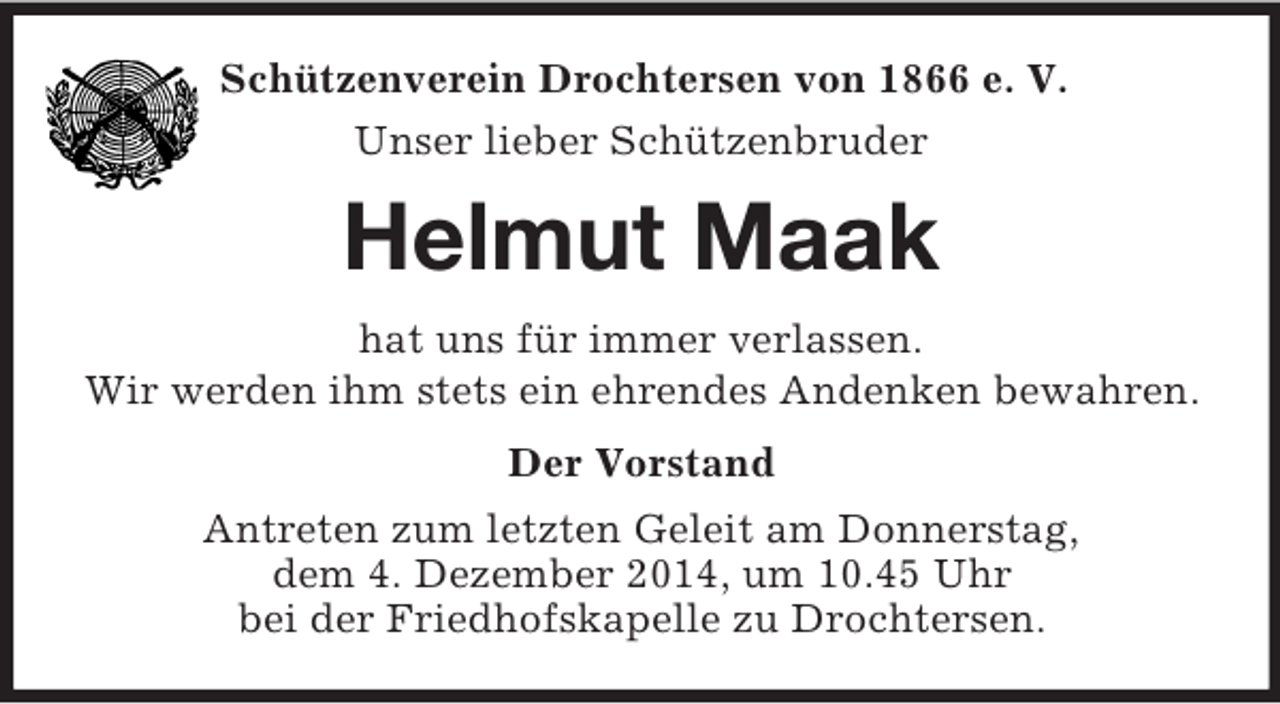 <p>Schützenverein Drochtersen von 1866 e. V.<br />Unser lieber Schützenbruder<br />Helmut Maak<br />hat uns für immer verlassen.<br />Wir werden ihm stets ein ehrendes Andenken bewahren.<br />Der Vorstand<br />Antreten zum letzten Geleit am Donnerstag,<br />dem 4. Dezember 2014, um 10.45 Uhr<br />bei der Friedhofskapelle zu Drochtersen.</p>