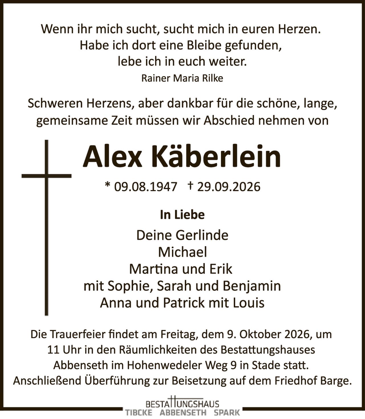 <p>Wenn ihr mich sucht, sucht mich in euren Herzen. Habe ich dort eine Bleibe gefunden, lebe ich in euch weiter.</p>
<p><i>Rainer Maria Rilke</i></p>
<p>Schweren Herzens, aber dankbar für die schöne, lange, gemeinsame Zeit müssen wir Abschied nehmen von</p>
<p><strong>Alex Käberlein</strong></p>
<p>* 09.08.1947 † 29.09.2026</p>
<p><strong>In Liebe</strong></p>
<p>Deine Gerlinde<br>Michael<br>Martina und Erik<br>mit Sophie, Sarah und Benjamin<br>Anna und Patrick mit Louis</p>
<p>Die Trauerfeier findet am Freitag, dem 9. Oktober 2026, um 11 Uhr in den Räumlichkeiten des Bestattungshauses Abbenseth im Hohenwedeler Weg 9 in Stade statt. Anschließend Überführung zur Beisetzung auf dem Friedhof Barge.</p>