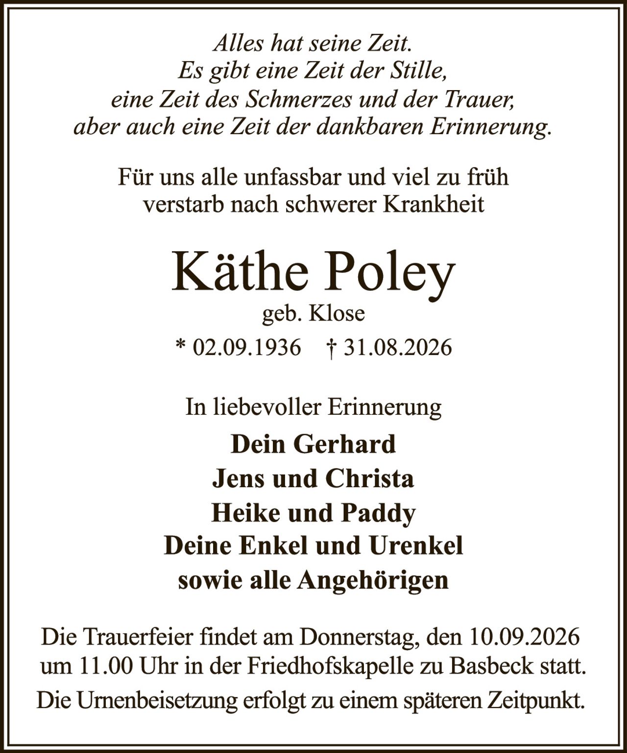 <p><i>Alles hat seine Zeit.<br>Es gibt eine Zeit der Stille,<br>eine Zeit des Schmerzes und der Trauer,<br>aber auch eine Zeit der dankbaren Erinnerung.</i></p>

<p>Für uns alle unfassbar und viel zu früh<br>verstarb nach schwerer Krankheit</p>

<p><strong>Käthe Poley</strong><br>geb. Klose</p>

<p>* 02.09.1936 † 31.08.2026</p>

<p>In liebevoller Erinnerung<br><strong>Dein Gerhard<br>Jens und Christa<br>Heike und Paddy<br>Deine Enkel und Urenkel<br>sowie alle Angehörigen</strong></p>

<p>Die Trauerfeier findet am Donnerstag, den 10.09.2026<br>um 11.00 Uhr in der Friedhofskapelle zu Basbeck statt.<br>Die Urnenbeisetzung erfolgt zu einem späteren Zeitpunkt.</p>