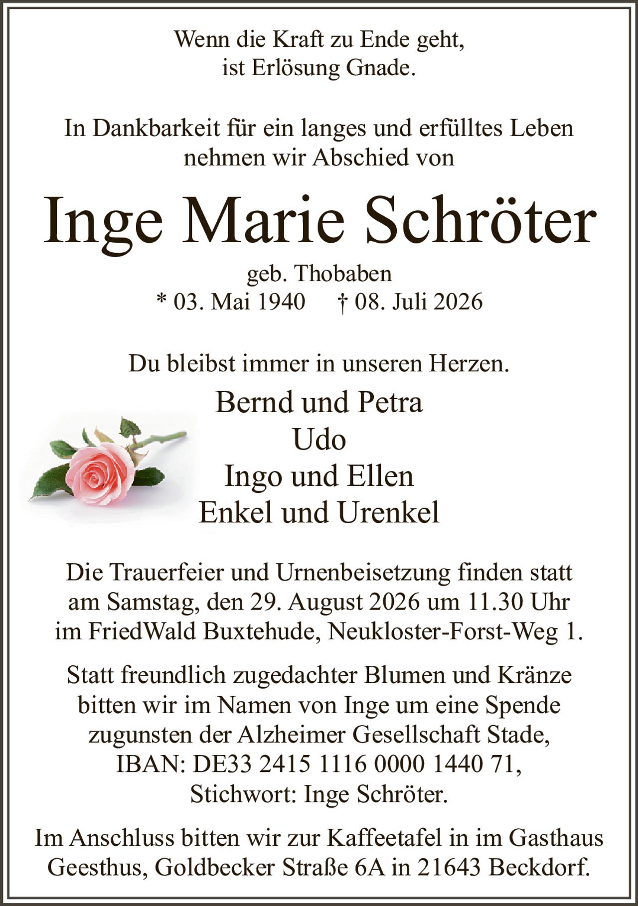 <p>Wenn die Kraft zu Ende geht,<br>ist Erlösung Gnade.</p><p>In Dankbarkeit für ein langes und erfülltes Leben<br>nehmen wir Abschied von</p><p><strong>Inge Marie Schröter</strong><br>geb. Thobaben<br>* 03. Mai 1940 † 08. Juli 2026</p><p>Du bleibst immer in unseren Herzen.</p><p>Bernd und Petra<br>Udo<br>Ingo und Ellen<br>Enkel und Urenkel</p><p>Die Trauerfeier und Urnenbeisetzung finden statt<br>am Samstag, den 29. August 2026 um 11.30 Uhr<br>im FriedWald Buxtehude, Neukloster-Forst-Weg 1.</p><p>Statt freundlich zugedachter Blumen und Kränze<br>bitten wir im Namen von Inge um eine Spende<br>zugunsten der Alzheimer Gesellschaft Stade,<br>IBAN: DE33 2415 1116 0000 1440 71,<br>Stichwort: Inge Schröter.</p><p>Im Anschluss bitten wir zur Kaffeetafel in im Gasthaus<br>Geesthus, Goldbecker Straße 6A in 21643 Beckdorf.</p>