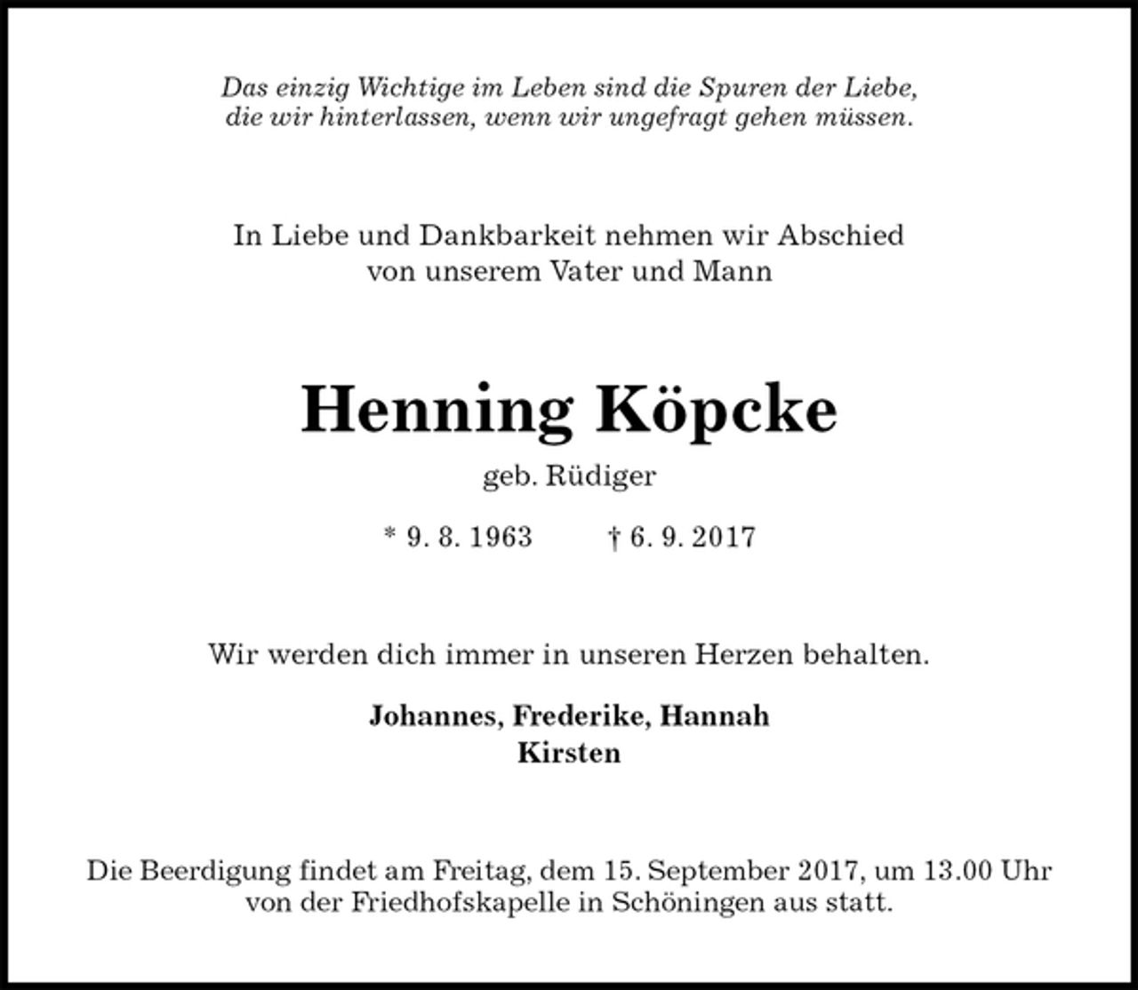 <p>Das einzig Wichtige im Leben sind die Spuren der Liebe,<br />die wir hinterlassen, wenn wir ungefragt gehen müssen.<br />In Liebe und Dankbarkeit nehmen wir Abschied<br />von unserem Vater und Mann<br />Henning Köpcke<br />geb. Rüdiger</p>
<p>* 9. 8. 1963 † 6. 9. 2017<br />Wir werden dich immer in unseren Herzen behalten.</p>
<p>Johannes, Frederike, Hannah<br />Kirsten<br />Die Beerdigung findet am Freitag, dem 15. September 2017, um 13.00 Uhr<br />von der Friedhofskapelle in Schöningen aus statt.</p>