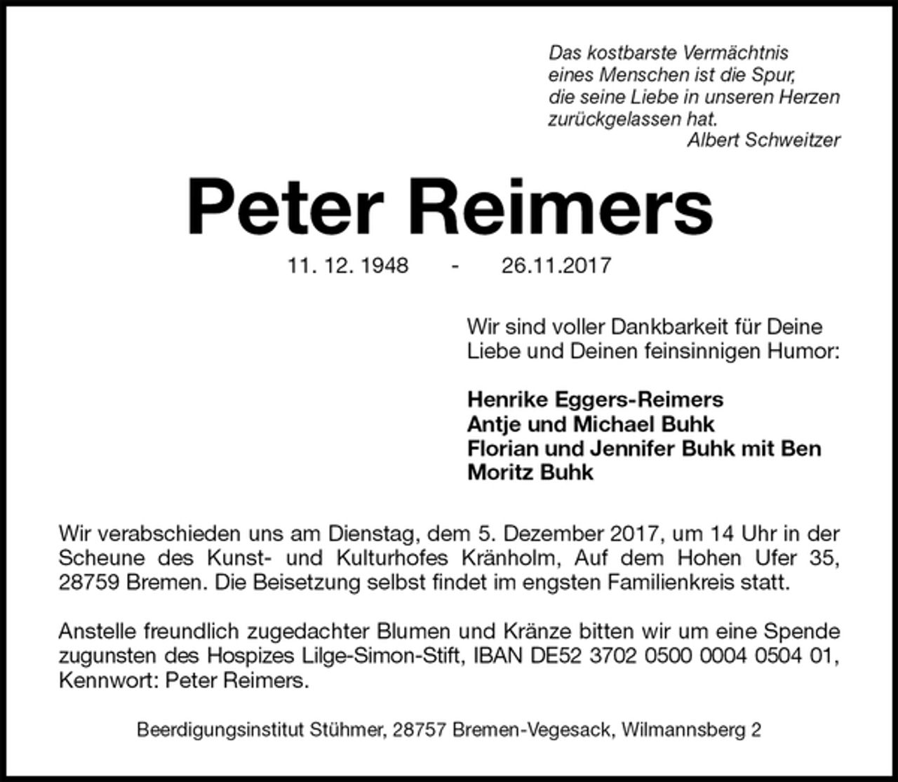 <p>Das kostbarste Vermächtnis<br />eines Menschen ist die Spur,<br />die seine Liebe in unseren Herzen<br />zurückgelassen hat.<br />Albert Schweitzer<br />Peter Reimers<br />11. 12. 1948 - 26.11.2017<br />Wir sind voller Dankbarkeit für Deine<br />Liebe und Deinen feinsinnigen Humor:</p><p>Henrike Eggers-Reimers<br />Antje und Michael Buhk<br />Florian und Jennifer Buhk mit Ben<br />Moritz Buhk<br />Wir verabschieden uns am Dienstag, dem 5. Dezember 2017, um 14 Uhr in der<br />Scheune des Kunst- und Kulturhofes Kränholm, Auf dem Hohen Ufer 35,<br />28759 Bremen. Die Beisetzung selbst findet im engsten Familienkreis statt.</p><p>Anstelle freundlich zugedachter Blumen und Kränze bitten wir um eine Spende<br />zugunsten des Hospizes Lilge-Simon-Stift, IBAN DE52 3702 0500 0004 0504 01,<br />Kennwort: Peter Reimers.</p><p>Beerdigungsinstitut Stühmer, 28757 Bremen-Vegesack, Wilmannsberg 2</p>