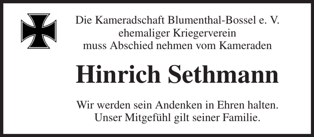 <p>Die Kameradschaft Blumenthal-Bossel e. V.<br />ehemaliger Kriegerverein<br />muss Abschied nehmen vom Kameraden<br />Hinrich Sethmann<br />Wir werden sein Andenken in Ehren halten.<br />Unser Mitgefühl gilt seiner Familie.</p>