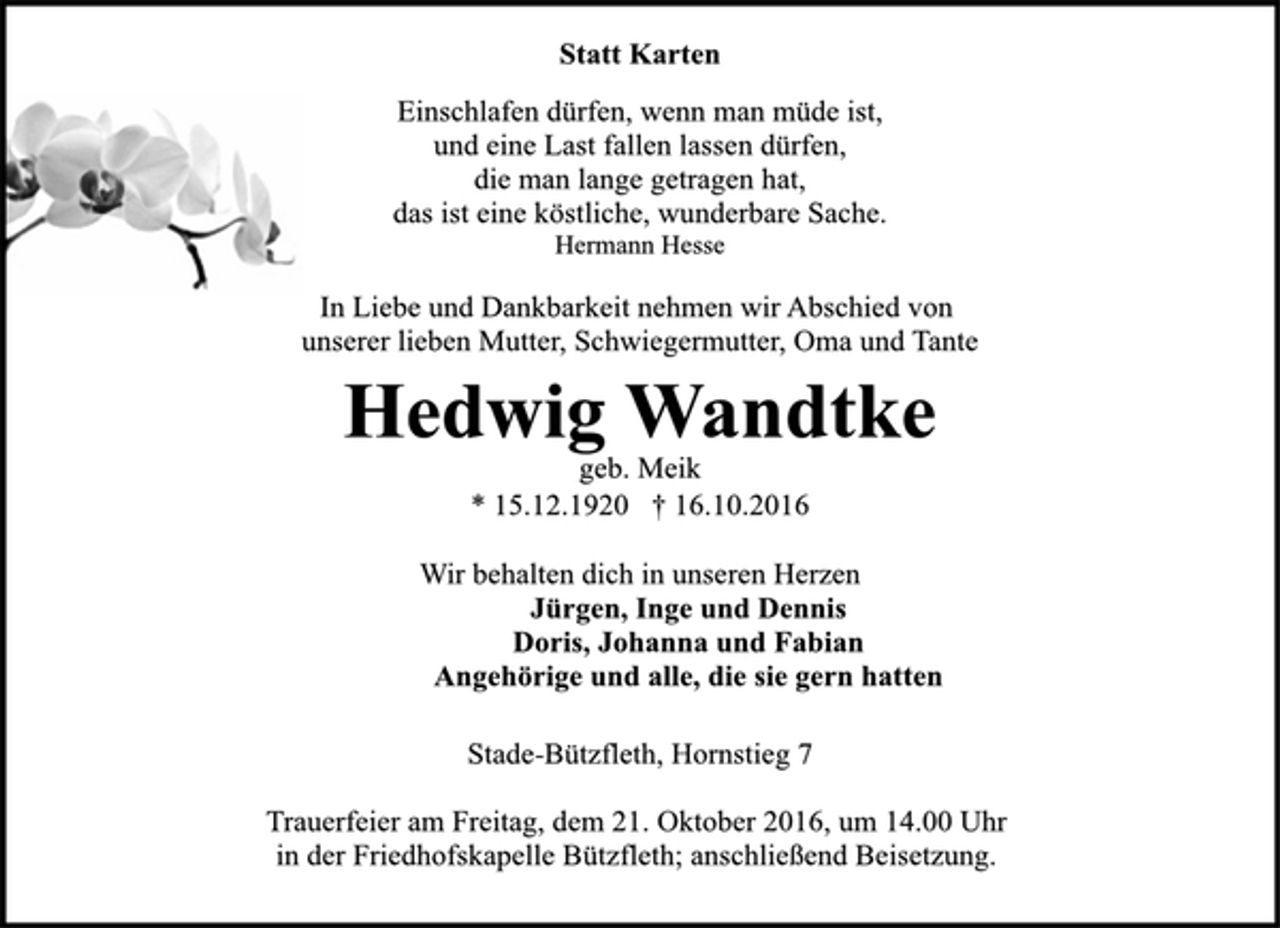 <p>Statt Karten<br />Einschlafen dürfen, wenn man müde ist,<br />und eine Last fallen lassen dürfen,<br />die man lange getragen hat,<br />das ist eine köstliche, wunderbare Sache.<br />Hermann Hesse<br />In Liebe und Dankbarkeit nehmen wir Abschied von<br />unserer lieben Mutter, Schwiegermutter, Oma und Tante<br />Hedwig Wandtke<br />geb. Meik<br />* 15.12.1920 † 16.10.2016<br />Wir behalten dich in unseren Herzen<br />Jürgen, Inge und Dennis<br />Doris, Johanna und Fabian<br />Angehörige und alle, die sie gern hatten<br />Stade-Bützfleth, Hornstieg 7<br />Trauerfeier am Freitag, dem 21. Oktober 2016, um 14.00 Uhr<br />in der Friedhofskapelle Bützfleth; anschließend Beisetzung.</p>