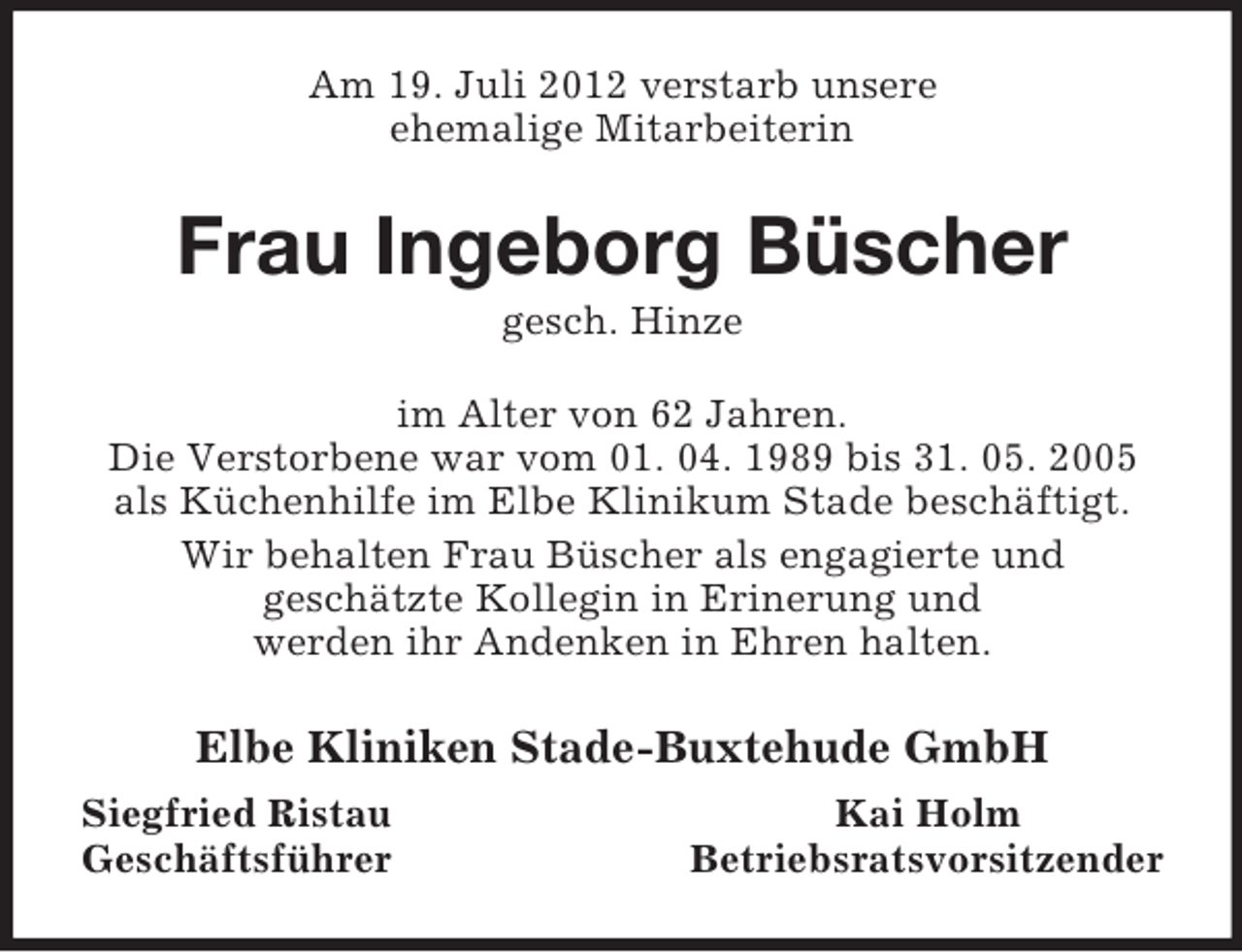 <p>Am 19. Juli 2012 verstarb unsere<br />ehemalige Mitarbeiterin<br />Frau Ingeborg Büscher<br />gesch. Hinze<br />im Alter von 62 Jahren.<br />Die Verstorbene war vom 01. 04. 1989 bis 31. 05. 2005 als Küchenhilfe im Elbe Klinikum Stade beschäftigt.<br />Wir behalten Frau Büscher als engagierte und<br />geschätzte Kollegin in Erinerung und<br />werden ihr Andenken in Ehren halten.<br />Elbe Kliniken Stade-Buxtehude GmbH<br />Siegfried Ristau Kai Holm<br />Geschäftsführer Betriebsratsvorsitzender</p>