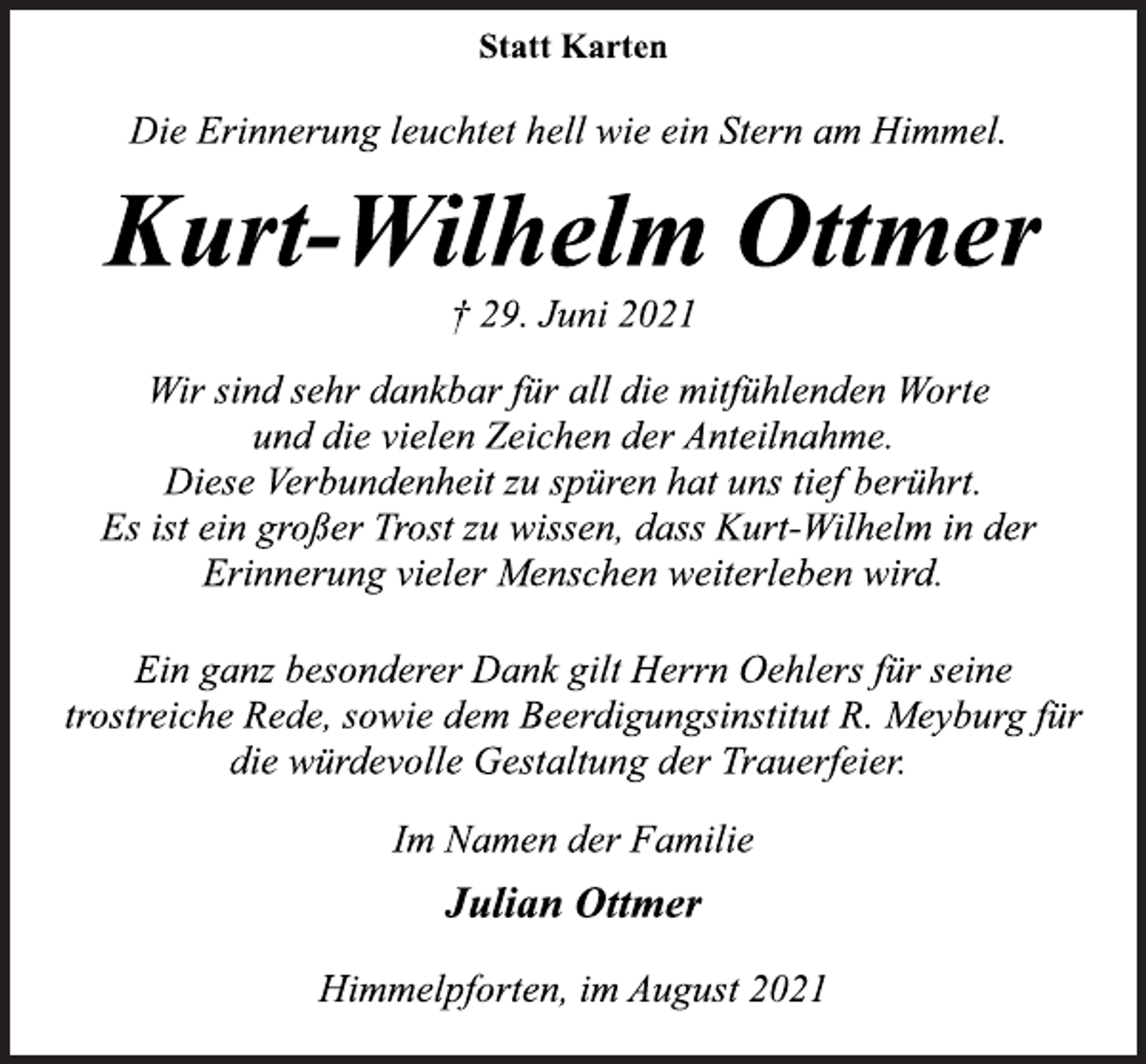 <p>Statt Karten<br />Die Erinnerung leuchtet hell wie ein Stern am Himmel.<br />Kurt-Wilhelm Ottmer<br />† 29. Juni 2021<br />Wir sind sehr dankbar für all die mitfühlenden Worte<br />und die vielen Zeichen der Anteilnahme.<br />Diese Verbundenheit zu spüren hat uns tief berührt.<br />Es ist ein großer Trost zu wissen, dass Kurt-Wilhelm in der<br />Erinnerung vieler Menschen weiterleben wird.<br />Ein ganz besonderer Dank gilt Herrn Oehlers für seine<br />trostreiche Rede, sowie dem Beerdigungsinstitut R. Meyburg für<br />die würdevolle Gestaltung der Trauerfeier.<br />Im Namen der Familie<br />Julian Ottmer<br />Himmelpforten, im August 2021</p>