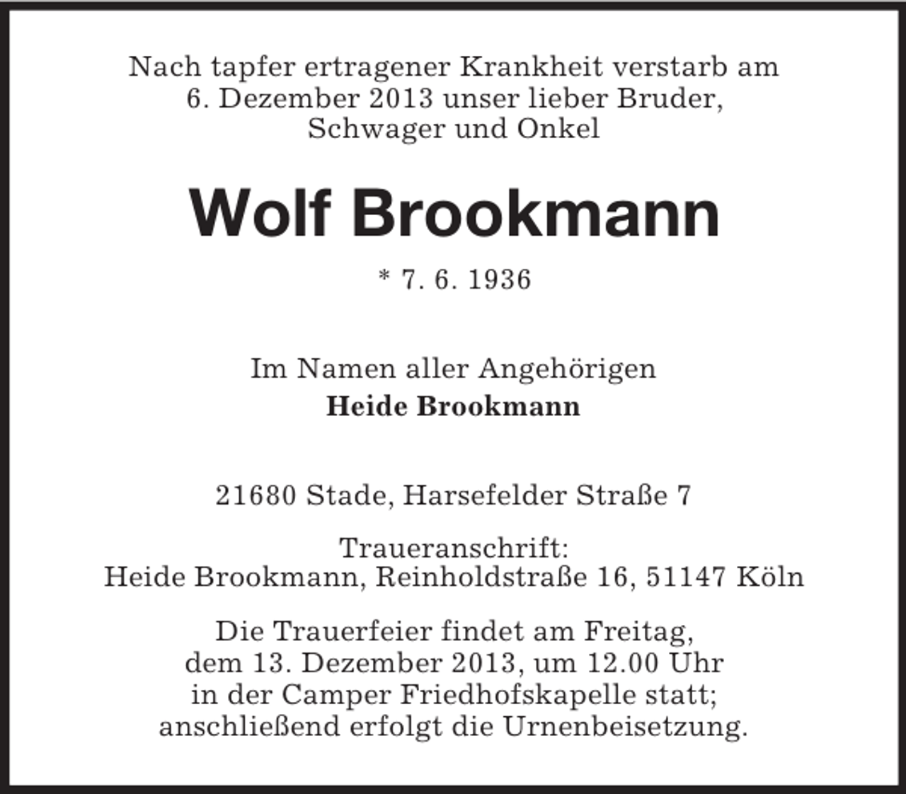 <p>Nach tapfer ertragener Krankheit verstarb am<br />6. Dezember 2013 unser lieber Bruder,<br />Schwager und Onkel</p><p>Wolf Brookmann<br />* 7. 6. 1936<br />Im Namen aller Angehörigen<br />Heide Brookmann<br />21680 Stade, Harsefelder Straße 7<br />Traueranschrift:<br />Heide Brookmann, Reinholdstraße 16, 51147 Köln<br />Die Trauerfeier findet am Freitag,<br />dem 13. Dezember 2013, um 12.00 Uhr<br />in der Camper Friedhofskapelle statt;<br />anschließend erfolgt die Urnenbeisetzung.</p>