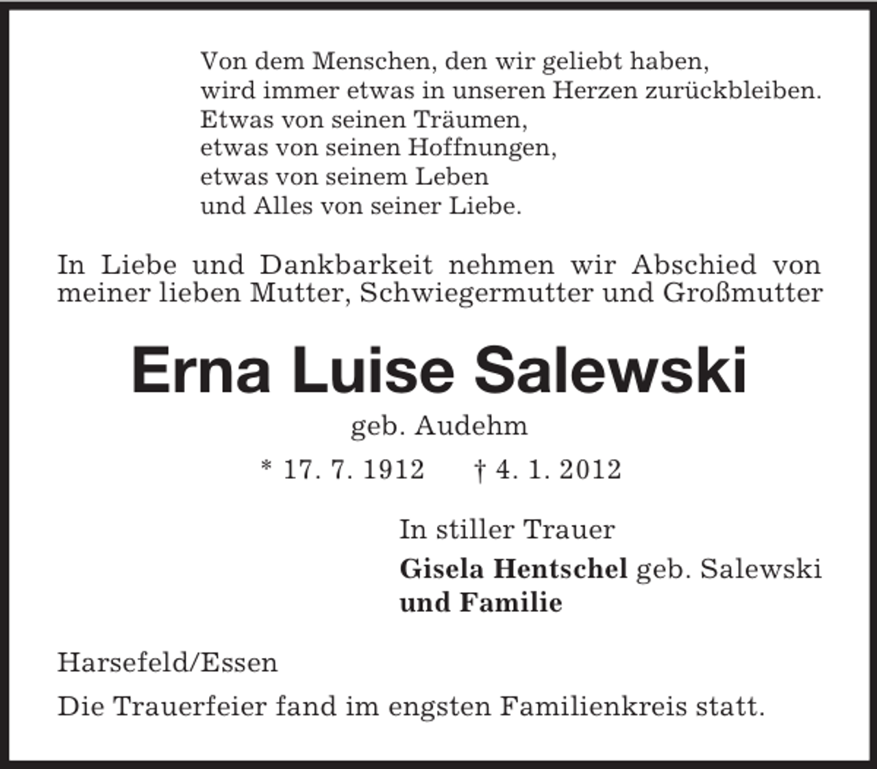 <p>Von dem Menschen, den wir geliebt haben,<br />wird immer etwas in unseren Herzen zurückbleiben.<br />Etwas von seinen Träumen,<br />etwas von seinen Hoffnungen,<br />etwas von seinem Leben<br />und Alles von seiner Liebe.</p><p>In Liebe und Dankbarkeit nehmen wir Abschied von<br />meiner lieben Mutter, Schwiegermutter und Großmutter</p><p>Erna Luise Salewski<br />geb. Audehm<br />* 17. 7. 1912<br />† 4. 1. 2012<br />In stiller Trauer<br />Gisela Hentschel geb. Salewski<br />und Familie<br />Harsefeld/Essen<br />Die Trauerfeier fand im engsten Familienkreis statt.</p>