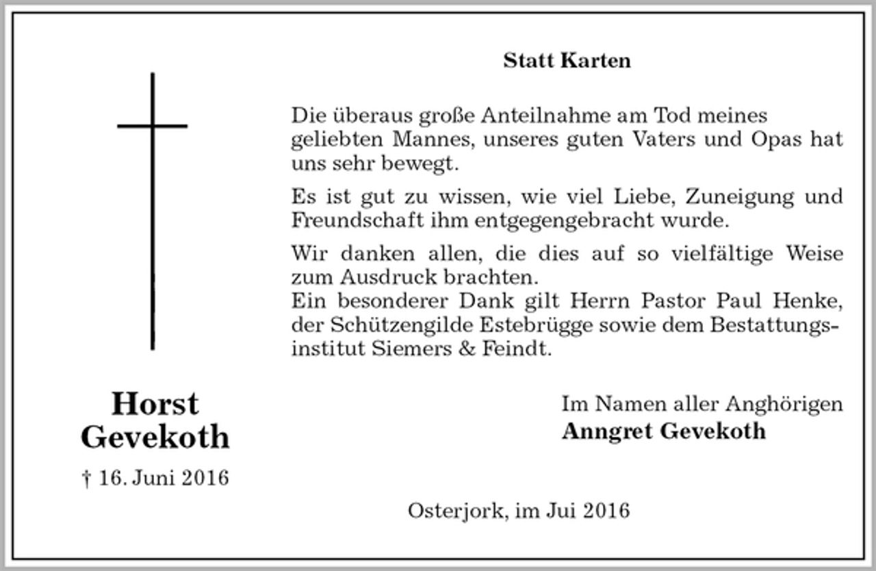 <p>Statt Karten<br />Die überaus große Anteilnahme am Tod meines<br />geliebten Mannes, unseres guten Vaters und Opas hat<br />uns sehr bewegt.<br />Es ist gut zu wissen, wie viel Liebe, Zuneigung und<br />Freundschaft ihm entgegengebracht wurde.<br />Wir danken allen, die dies auf so vielfältige Weise<br />zum Ausdruck brachten.<br />Ein besonderer Dank gilt Herrn Pastor Paul Henke,<br />der Schützengilde Estebrügge sowie dem Bestattungsinstitut Siemers &amp; Feindt.<br />Im Namen aller Anghörigen<br />Anngret Gevekoth</p><p>Osterjork, im Jui 2016<br />Horst<br />Gevekoth<br />† 16. Juni 2016</p>