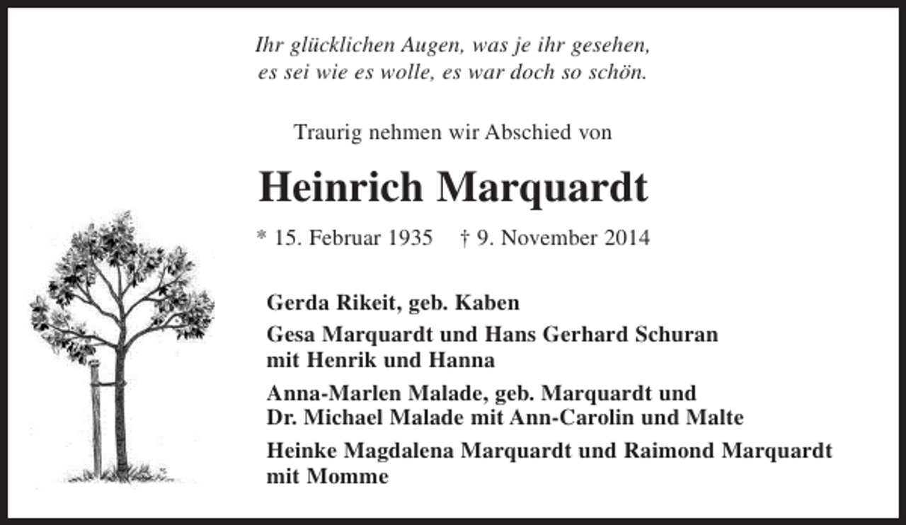 <p>Ihr glücklichen Augen, was je ihr gesehen,<br />es sei wie es wolle, es war doch so schön.<br />Traurig nehmen wir Abschied von</p><p>Heinrich Marquardt<br />* 15. Februar 1935</p><p>† 9. November 2014</p><p>Gerda Rikeit, geb. Kaben<br />Gesa Marquardt und Hans Gerhard Schuran<br />mit Henrik und Hanna<br />Anna-Marlen Malade, geb. Marquardt und<br />Dr. Michael Malade mit Ann-Carolin und Malte<br />Heinke Magdalena Marquardt und Raimond Marquardt<br />mit Momme</p>