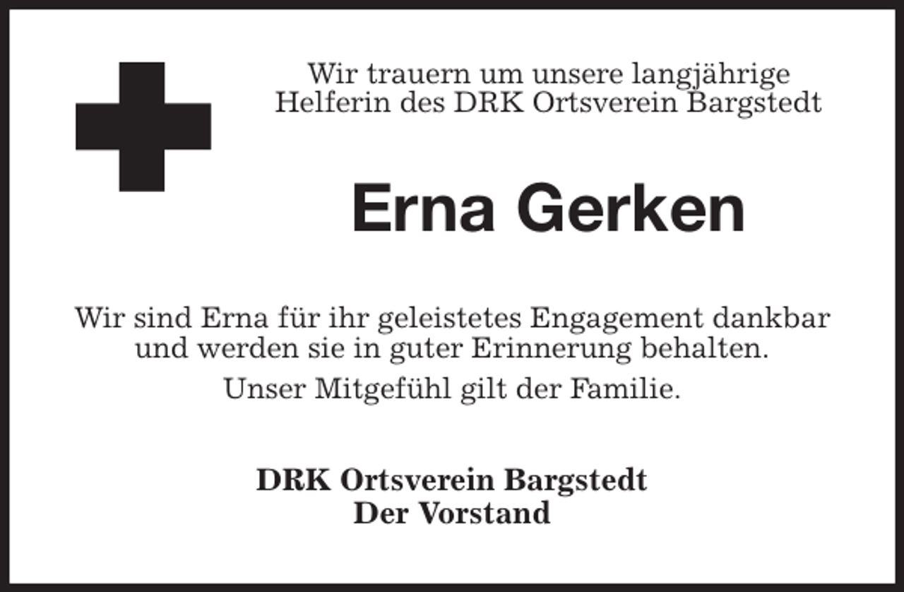 <p>Wir trauern um unsere langjährige<br />Helferin des DRK Ortsverein Bargstedt<br />Erna Gerken<br />Wir sind Erna für ihr geleistetes Engagement dankbar und werden sie in guter Erinnerung behalten.<br />Unser Mitgefühl gilt der Familie.<br />DRK Ortsverein Bargstedt<br />Der Vorstand</p>