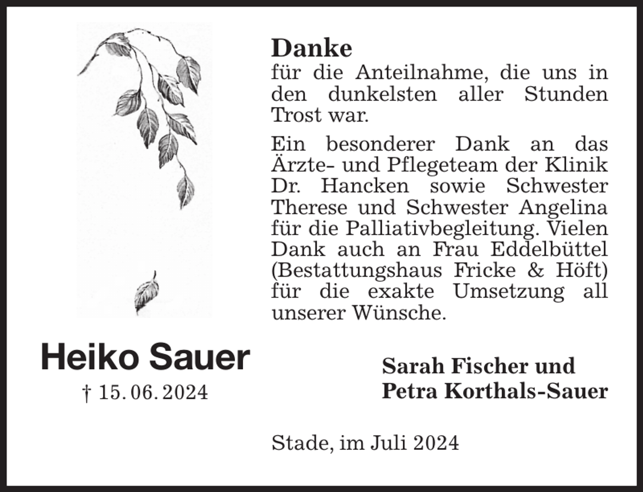 <p>Danke<br />für die Anteilnahme, die uns in den dunkelsten aller Stunden Trost war.<br />Ein besonderer Dank an das<br />Ärzte- und Pflegeteam der Klinik Dr. Hancken sowie Schwester Therese und Schwester Angelina für die Palliativbegleitung. Vielen Dank auch an Frau Eddelbüttel (Bestattungshaus Fricke &amp; Höft) für die exakte Umsetzung all<br />unserer Wünsche.<br />Sarah Fischer und<br />Petra Korthals-Sauer<br />Stade, im Juli 2024<br />Heiko Sauer<br />† 15. 06. 2024</p>