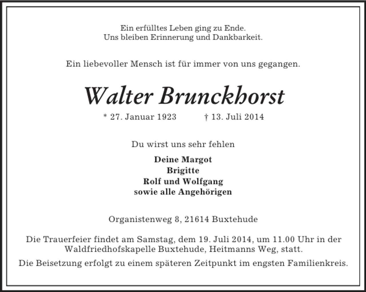 <p>Ein erfülltes Leben ging zu Ende.<br />Uns bleiben Erinnerung und Dankbarkeit.<br />Ein liebevoller Mensch ist für immer von uns gegangen.<br />Walter Brunckhorst<br />* 27. Januar 1923 † 13. Juli 2014<br />Du wirst uns sehr fehlen<br />Deine Margot<br />Brigitte<br />Rolf und Wolfgang<br />sowie alle Angehörigen<br />Organistenweg 8, 21614 Buxtehude</p><p>Die Trauerfeier findet am Samstag, dem 19. Juli 2014, um 11.00 Uhr in der Waldfriedhofskapelle Buxtehude, Heitmanns Weg, statt.<br />Die Beisetzung erfolgt zu einem späteren Zeitpunkt im engsten Familienkreis.</p>