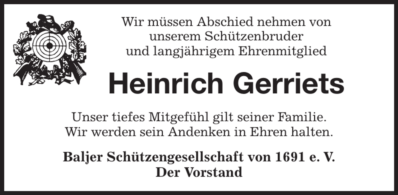 <p>Wir müssen Abschied nehmen von<br />unserem Schützenbruder<br />und langjährigem Ehrenmitglied<br />Heinrich Gerriets<br />Unser tiefes Mitgefühl gilt seiner Familie.<br />Wir werden sein Andenken in Ehren halten.<br />Baljer Schützengesellschaft von 1691 e. V.<br />Der Vorstand</p>