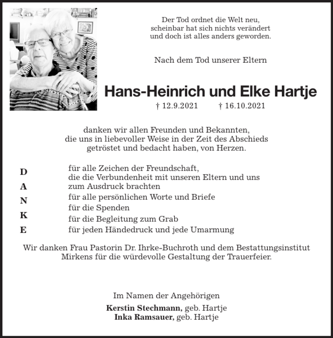 <p>Der Tod ordnet die Welt neu,<br />scheinbar hat sich nichts verändert<br />und doch ist alles anders geworden.<br />Nach dem Tod unserer Eltern<br />Hans-Heinrich und Elke Hartje<br />† 12.9.2021 † 16.10.2021<br />danken wir allen Freunden und Bekannten,<br />die uns in liebevoller Weise in der Zeit des Abschieds<br />getröstet und bedacht haben, von Herzen.<br />für alle Zeichen der Freundschaft,<br />die die Verbundenheit mit unseren Eltern und uns<br />zum Ausdruck brachten<br />für alle persönlichen Worte und Briefe<br />für die Spenden<br />für die Begleitung zum Grab<br />für jeden Händedruck und jede Umarmung</p>
<p>Wir danken Frau Pastorin Dr. Ihrke-Buchroth und dem Bestattungsinstitut Mirkens für die würdevolle Gestaltung der Trauerfeier.<br />Im Namen der Angehörigen<br />Kerstin Stechmann, geb. Hartje<br />Inka Ramsauer, geb. Hartje<br />D</p>
<p>A</p>
<p>N</p>
<p>K</p>
<p>E</p>
