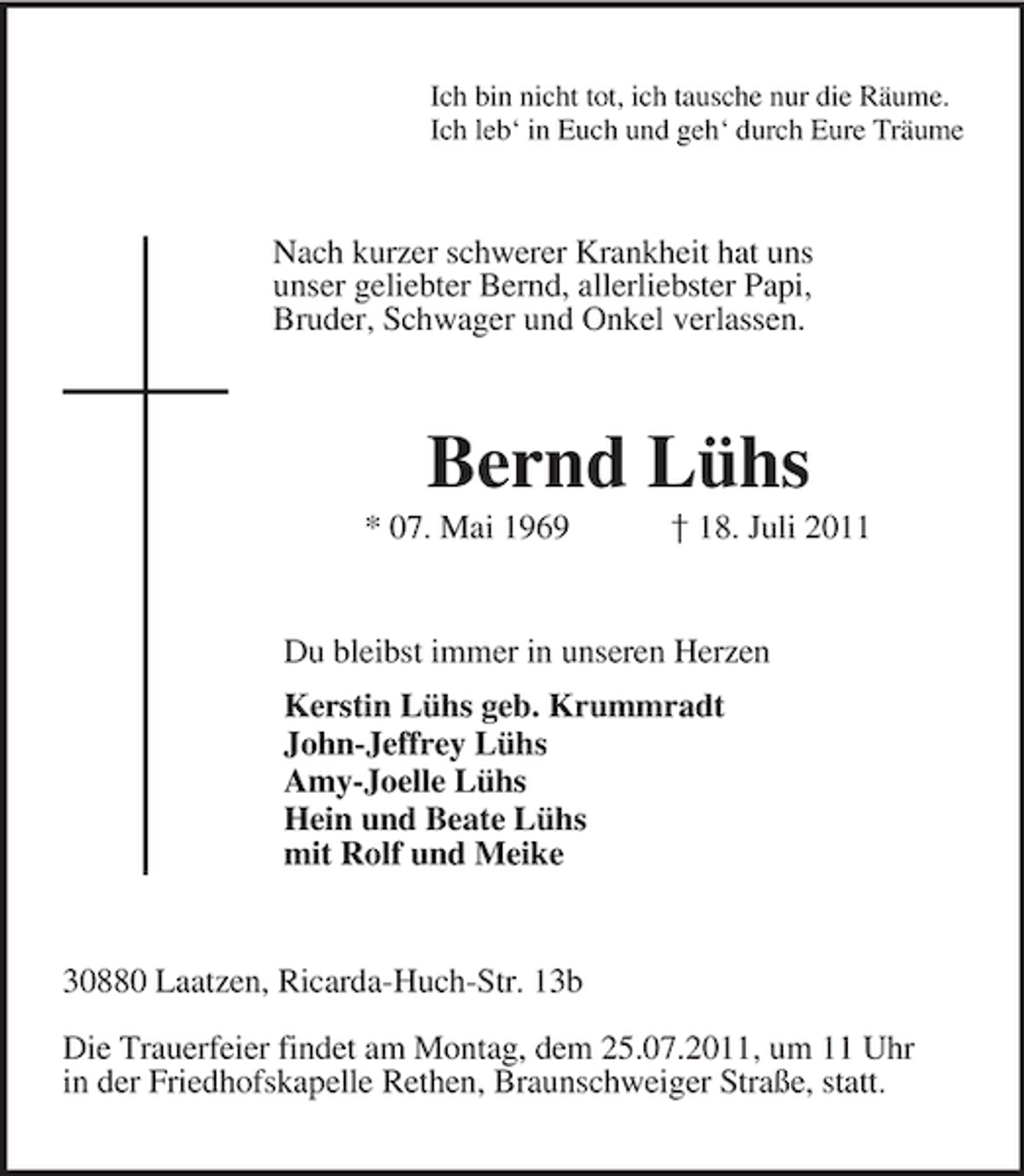 <p>Ich bin nicht tot, ich tausche nur die Räume.<br />Ich leb‘ in Euch und geh‘ durch Eure Träume<br />Nach kurzer schwerer Krankheit hat uns<br />unser geliebter Bernd, allerliebster Papi,<br />Bruder, Schwager und Onkel verlassen.<br />Bernd Lühs<br />* 07. Mai 1969 † 18. Juli 2011<br />Du bleibst immer in unseren Herzen<br />Kerstin Lühs geb. Krummradt<br />John-Jeffrey Lühs<br />Amy-Joelle Lühs<br />Hein und Beate Lühs<br />mit Rolf und Meike<br />30880 Laatzen, Ricarda-Huch-Str. 13b</p><p>Die Trauerfeier findet am Montag, dem 25.07.2011, um 11 Uhr<br />in der Friedhofskapelle Rethen, Braunschweiger Straße, statt.</p>