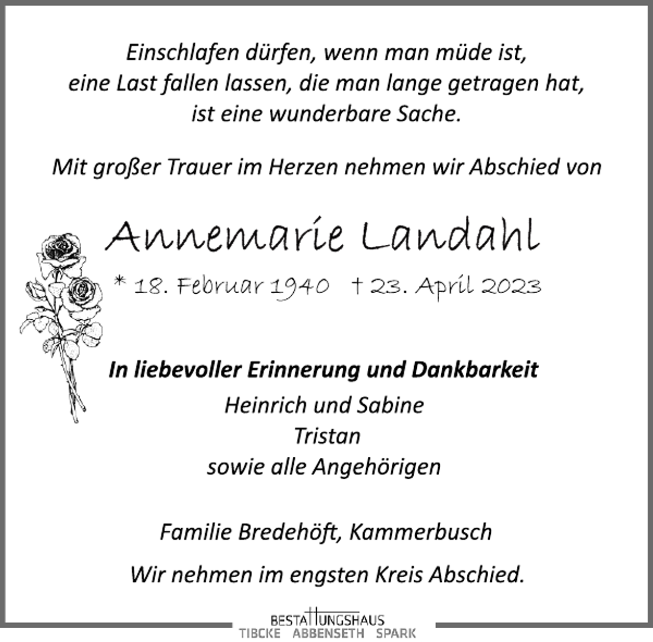 <p>Einschlafen dürfen, wenn man müde ist,<br />eine Last fallen lassen, die man lange getragen hat,<br />ist eine wunderbare Sache.<br />Mit großer Trauer im Herzen nehmen wir Abschied von<br />Annemarie Landahl<br />* 18. Februar 1940 + 23. April 2023</p><p>In liebevoller Erinnerung und Dankbarkeit<br />Heinrich und Sabine<br />Tristan<br />sowie alle Angehörigen<br />Familie Bredehöft, Kammerbusch<br />Wir nehmen im engsten Kreis Abschied.</p>