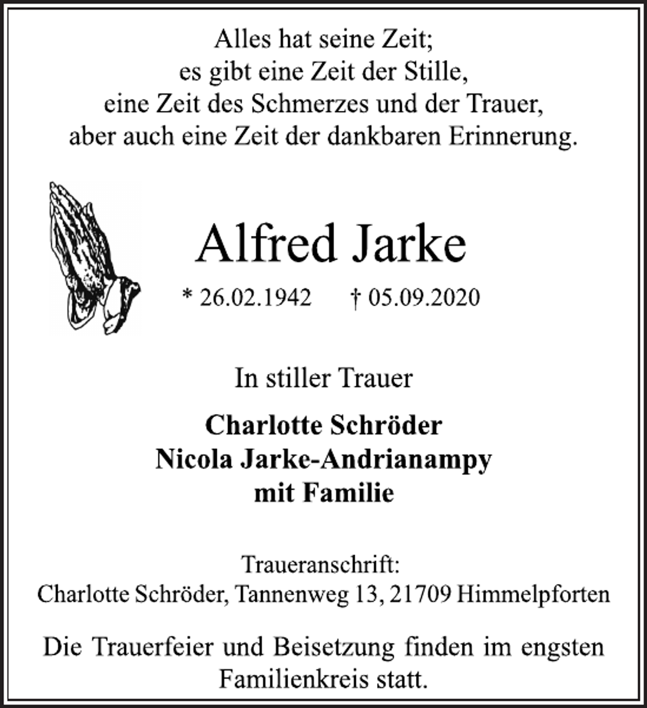 <p>Alles hat seine Zeit; es gibt eine Zeit der Stille, eine Zeit des Schmerzes und der Trauer, aber auch eine Zeit der dankbaren Erinnerung.<br />Alfred Jarke * 26.02.1942 † 05.09.2020<br />In stiller Trauer<br />Charlotte Schröder Nicola Jarke-Andrianampy mit Familie<br />Traueranschrift:<br />CharlotteSchröder,Tannenweg 13, 21709 Himmelpforten<br />Die Trauerfeier und Beisetzung finden im engsten Familienkreis statt.</p>