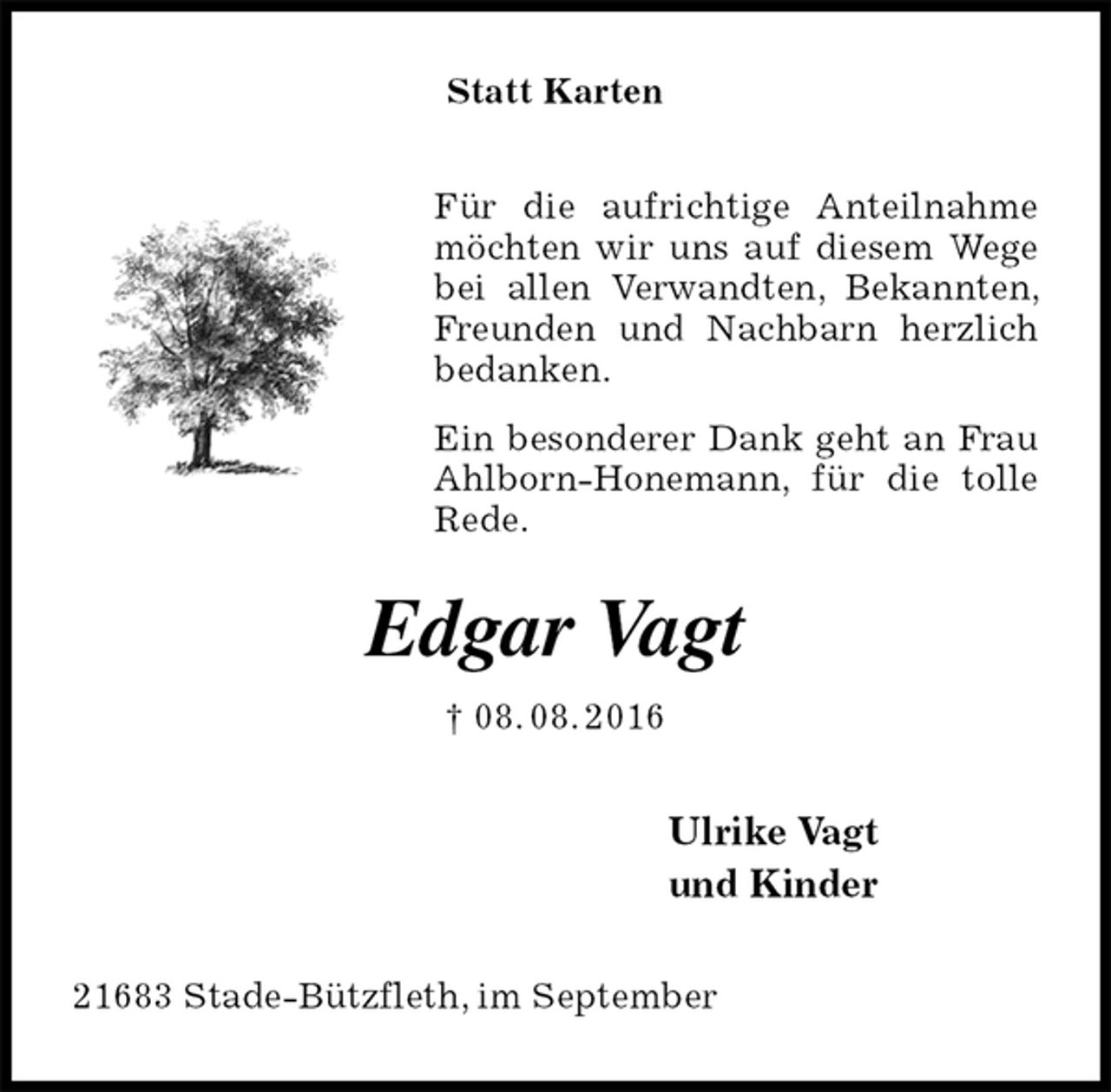 <p>Statt Karten<br />Für die aufrichtige Anteilnahme möchten wir uns auf diesem Wege bei allen Verwandten, Bekannten, Freunden und Nachbarn herzlich bedanken.<br />Ein besonderer Dank geht an Frau Ahlborn-Honemann, für die tolle Rede.<br />Edgar Vagt<br />† 08. 08. 2016<br />Ulrike Vagt<br />und Kinder<br />21683 Stade-Bützfleth, im September</p>