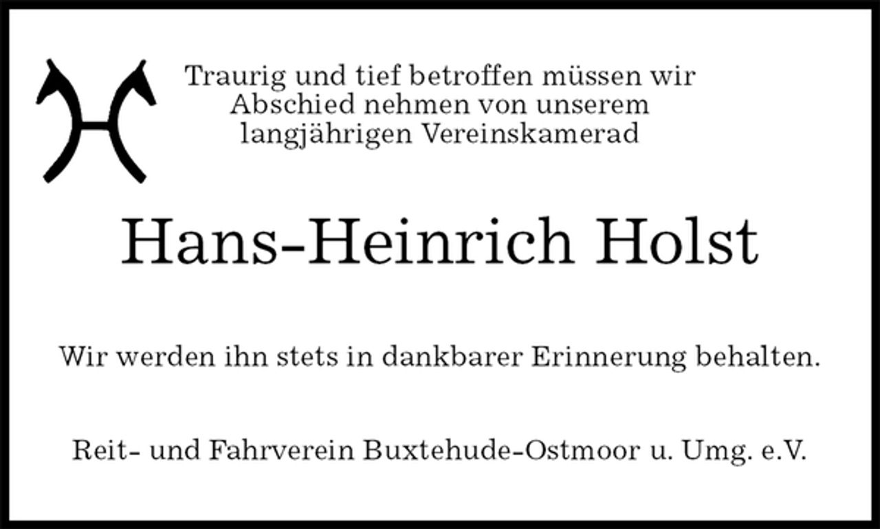 <p>Traurig und tief betroffen müssen wir<br />Abschied nehmen von unserem<br />langjährigen Vereinskamerad<br />Hans-Heinrich Holst<br />Wir werden ihn stets in dankbarer Erinnerung behalten.<br />Reit- und Fahrverein Buxtehude-Ostmoor u. Umg. e.V.</p>