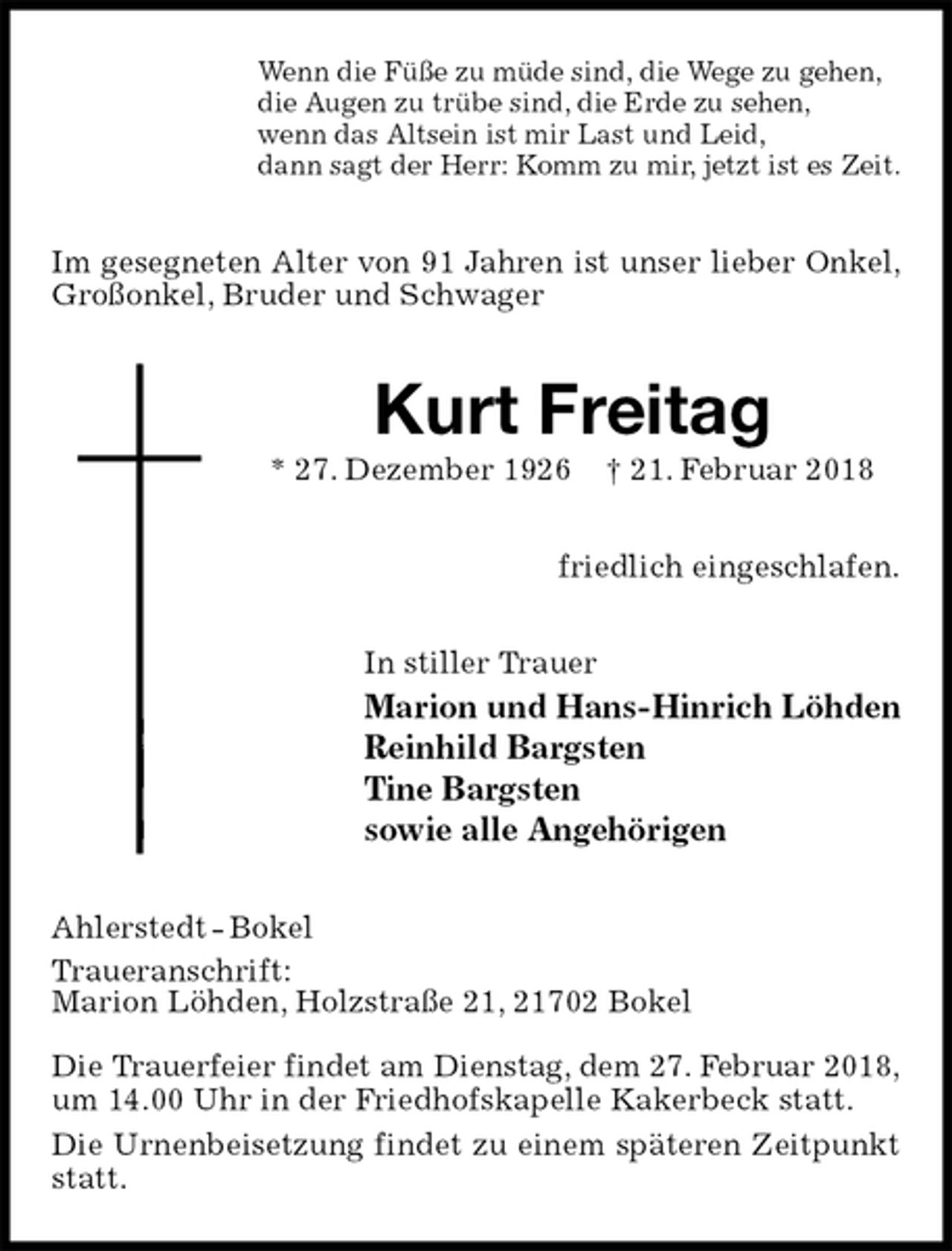 <p>Wenn die Füße zu müde sind, die Wege zu gehen,<br />die Augen zu trübe sind, die Erde zu sehen,<br />wenn das Altsein ist mir Last und Leid,<br />dann sagt der Herr: Komm zu mir, jetzt ist es Zeit.<br />Im gesegneten Alter von 91 Jahren ist unser lieber Onkel, Großonkel, Bruder und Schwager<br />Kurt Freitag<br />* 27. Dezember 1926 † 21. Februar 2018<br />friedlich eingeschlafen.<br />In stiller Trauer<br />Marion und Hans-Hinrich Löhden<br />Reinhild Bargsten<br />Tine Bargsten<br />sowie alle Angehörigen<br />Ahlerstedt - Bokel<br />Traueranschrift:<br />Marion Löhden, Holzstraße 21, 21702 Bokel</p>
<p>Die Trauerfeier findet am Dienstag, dem 27. Februar 2018,<br />um 14.00 Uhr in der Friedhofskapelle Kakerbeck statt.<br />Die Urnenbeisetzung findet zu einem späteren Zeitpunkt statt.</p>