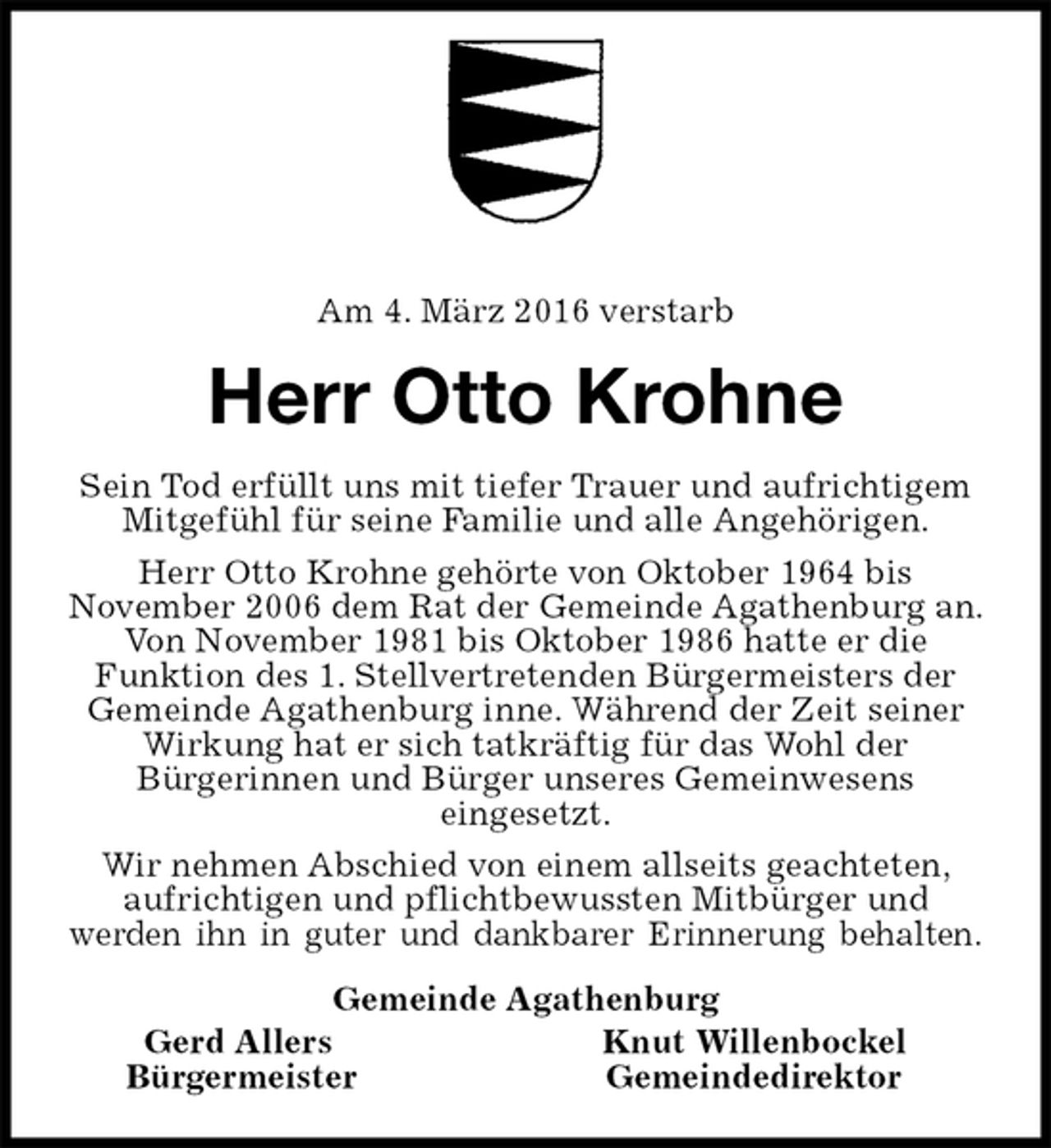 <p>Am 4. März 2016 verstarb<br />Herr Otto Krohne<br />Sein Tod erfüllt uns mit tiefer Trauer und aufrichtigem Mitgefühl für seine Familie und alle Angehörigen.<br />Herr Otto Krohne gehörte von Oktober 1964 bis<br />November 2006 dem Rat der Gemeinde Agathenburg an. Von November 1981 bis Oktober 1986 hatte er die Funktion des 1. Stellvertretenden Bürgermeisters der Gemeinde Agathenburg inne. Während der Zeit seiner<br />Wirkung hat er sich tatkräftig für das Wohl der<br />Bürgerinnen und Bürger unseres Gemeinwesens<br />eingesetzt.<br />Wir nehmen Abschied von einem allseits geachteten, aufrichtigen und pflichtbewussten Mitbürger und<br />werden ihn in guter und dankbarer Erinnerung behalten.<br />Gemeinde Agathenburg<br />Gerd Allers Knut Willenbockel<br />Bürgermeister Gemeindedirektor</p>