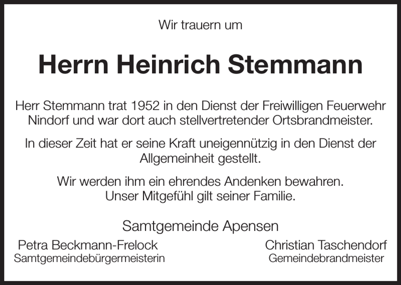 <p>Wir trauern um<br />Herrn Heinrich Stemmann<br />Samtgemeinde Apensen<br />Petra Beckmann-Frelock Christian Taschendorf<br />Samtgemeindebürgermeisterin Gemeindebrandmeister<br />Herr Stemmann trat 1952 in den Dienst der Freiwilligen Feuerwehr Nindorf und war dort auch stellvertretender Ortsbrandmeister.<br />In dieser Zeit hat er seine Kraft uneigennützig in den Dienst der<br />Allgemeinheit gestellt.<br />Wir werden ihm ein ehrendes Andenken bewahren.<br />Unser Mitgefühl gilt seiner Familie.</p>