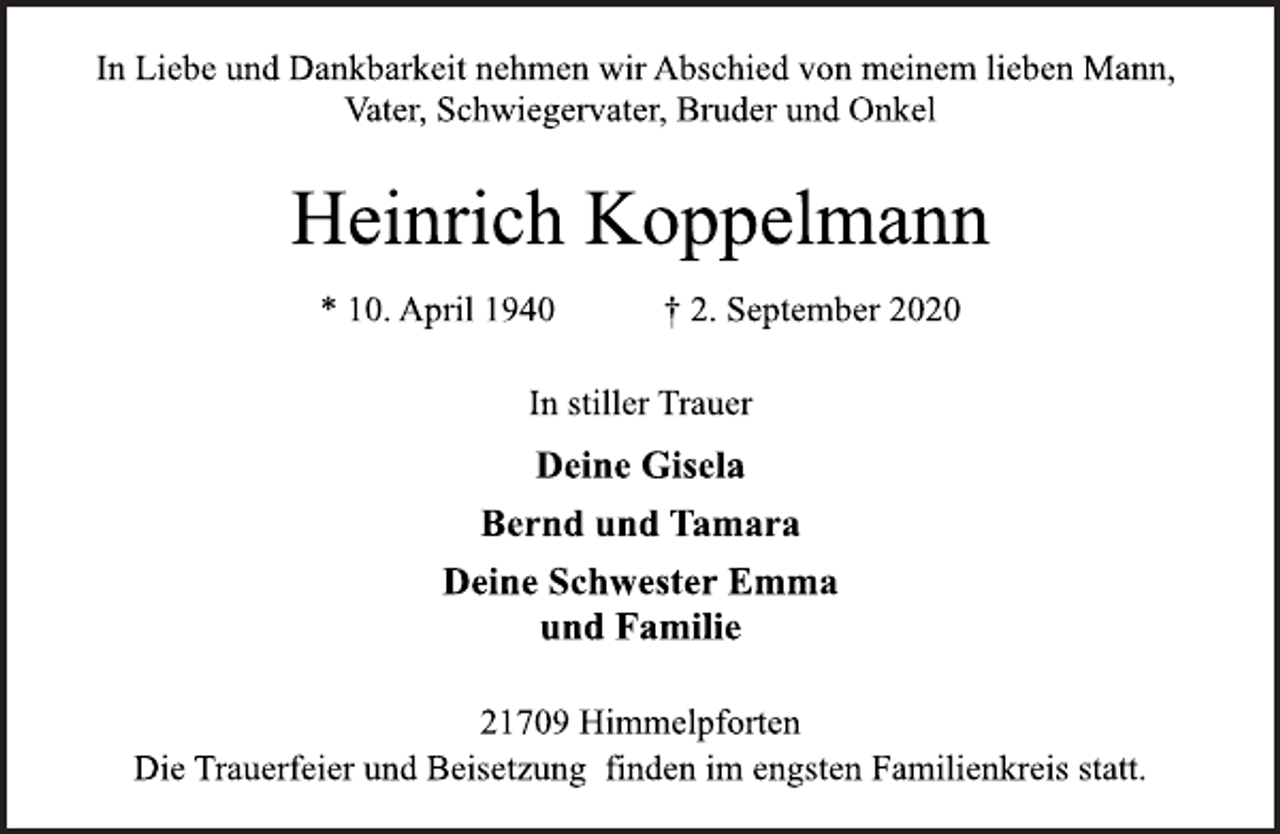 <p>In Liebe und Dankbarkeit nehmen wir Abschied von meinem lieben Mann, Vater, Schwiegervater, Bruder und Onkel<br />Heinrich Koppelmann * 10. April 1940 † 2. September 2020<br />In stiller Trauer<br />Deine Gisela Bernd und Tamara Deine Schwester Emma und Familie<br />21709 Himmelpforten<br />Die Trauerfeier und Beisetzung finden im engsten Familienkreis statt.</p>