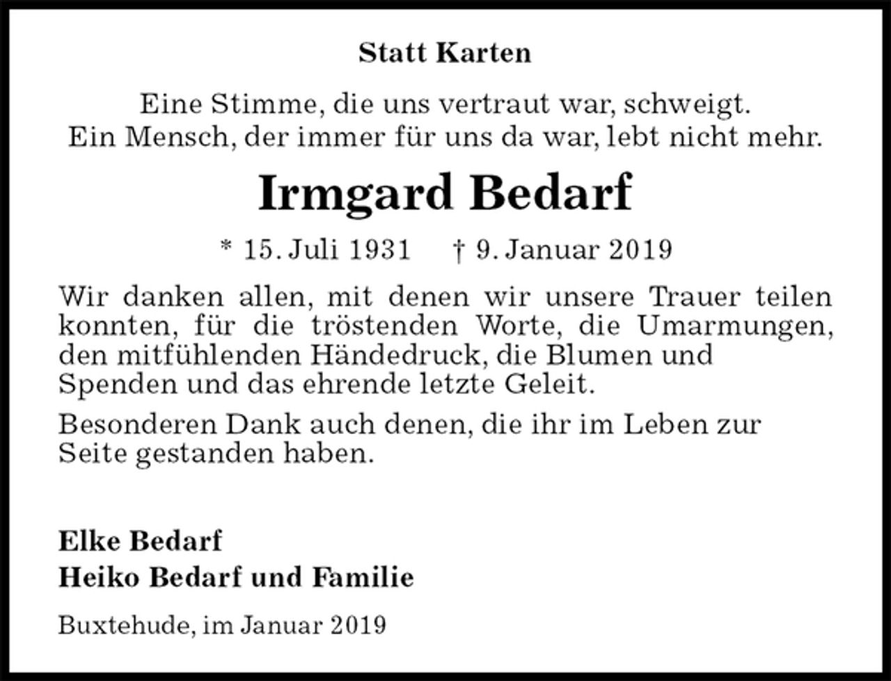 <p>Statt Karten<br />Eine Stimme, die uns vertraut war, schweigt.<br />Ein Mensch, der immer für uns da war, lebt nicht mehr.<br />Irmgard Bedarf<br />* 15. Juli 1931 † 9. Januar 2019<br />Wir danken allen, mit denen wir unsere Trauer teilen konnten, für die tröstenden Worte, die Umarmungen, den mitfühlenden Händedruck, die Blumen und<br />Spenden und das ehrende letzte Geleit.<br />Besonderen Dank auch denen, die ihr im Leben zur<br />Seite gestanden haben.</p><p>Elke Bedarf<br />Heiko Bedarf und Familie<br />Buxtehude, im Januar 2019</p>
