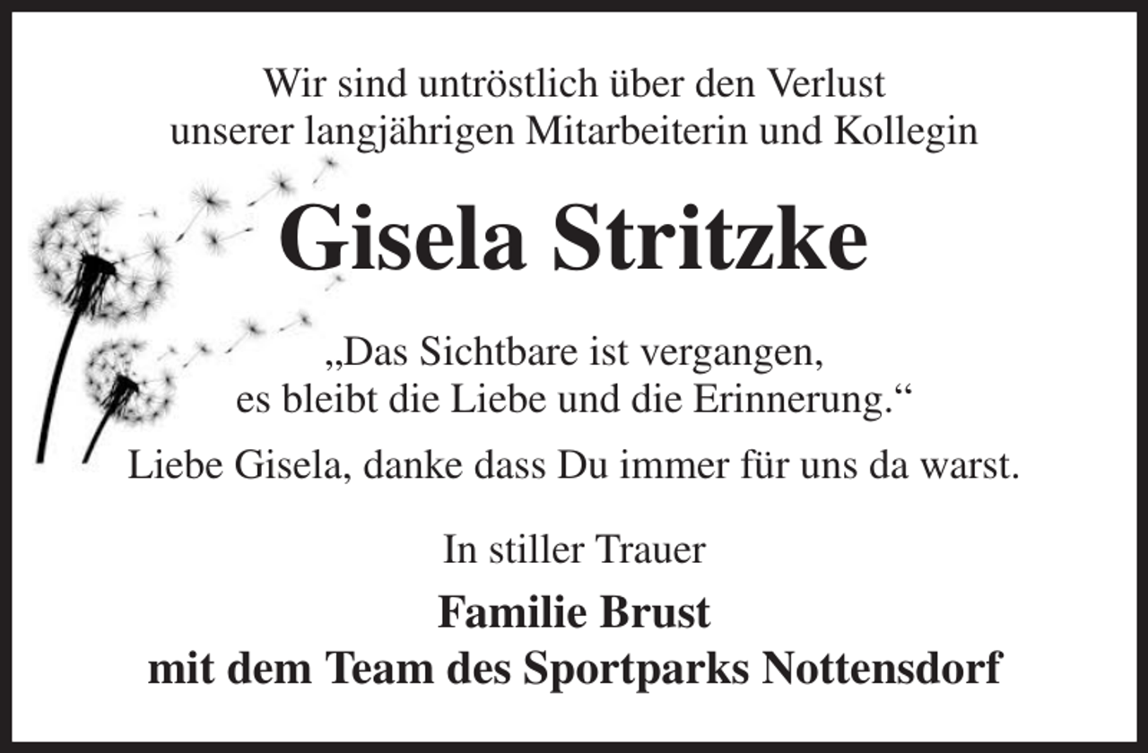 <p>Wir sind untröstlich über den Verlust<br />unserer langjährigen Mitarbeiterin und Kollegin<br />Gisela Stritzke<br />„Das Sichtbare ist vergangen,<br />es bleibt die Liebe und die Erinnerung.“<br />Liebe Gisela, danke dass Du immer für uns da warst.<br />In stiller Trauer<br />Familie Brust<br />mit dem Team des Sportparks Nottensdorf</p>