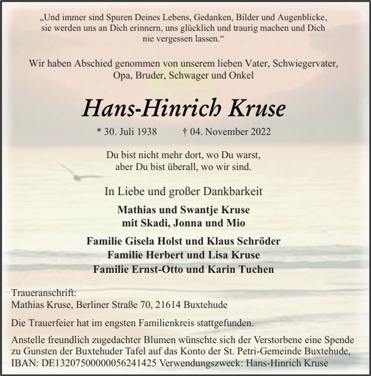 <p>„Und immer sind Spuren Deines Lebens, Gedanken, Bilder und Augenblicke,<br />sie werden uns an Dich erinnern, uns glücklich und traurig machen und Dich<br />nie vergessen lassen.“<br />Wir haben Abschied genommen von unserem lieben Vater, Schwiegervater,<br />Opa, Bruder, Schwager und Onkel<br />Hans-Hinrich Kruse<br />* 30. Juli 1938 † 04. November 2022<br />Du bist nicht mehr dort, wo Du warst,<br />aber Du bist überall, wo wir sind.<br />In Liebe und großer Dankbarkeit<br />Mathias und Swantje Kruse<br />mit Skadi, Jonna und Mio<br />Familie Gisela Holst und Klaus Schröder<br />Familie Herbert und Lisa Kruse<br />Familie Ernst-Otto und Karin Tuchen<br />Traueranschrift:<br />Mathias Kruse, Berliner Straße 70, 21614 Buxtehude<br />Die Trauerfeier hat im engsten Familienkreis stattgefunden.<br />Anstelle freundlich zugedachter Blumen wünschte sich der Verstorbene eine Spende<br />zu Gunsten der Buxtehuder Tafel auf das Konto der St. Petri-Gemeinde Buxtehude,<br />IBAN: DE13207500000056241425 Verwendungszweck: Hans-Hinrich Kruse</p>