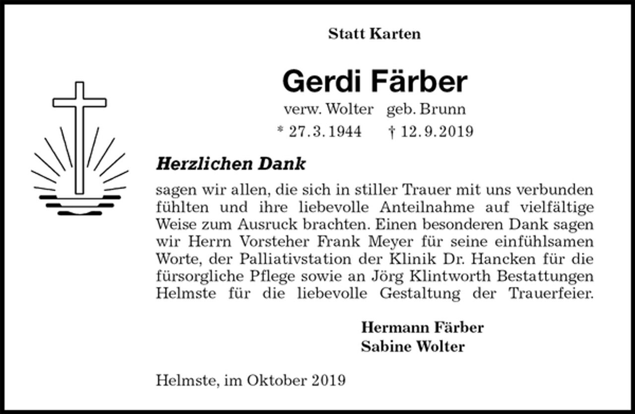 <p>Statt Karten<br />Gerdi Färber<br />verw. Wolter geb. Brunn<br />* 27. 3. 1944 † 12. 9. 2019<br />Herzlichen Dank<br />sagen wir allen, die sich in stiller Trauer mit uns verbunden<br />fühlten und ihre liebevolle Anteilnahme auf vielfältige<br />Weise zum Ausruck brachten. Einen besonderen Dank sagen<br />wir Herrn Vorsteher Frank Meyer für seine einfühlsamen<br />Worte, der Palliativstation der Klinik Dr. Hancken für die<br />fürsorgliche Pflege sowie an Jörg Klintworth Bestattungen<br />Helmste für die liebevolle Gestaltung der Trauerfeier.<br />Hermann Färber<br />Sabine Wolter<br />Helmste, im Oktober 2019</p>