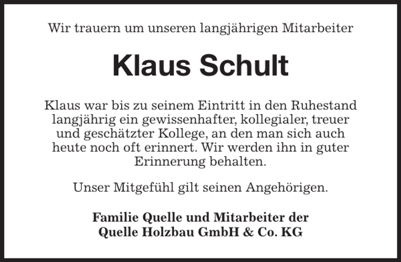 <p>Wir trauern um unseren langjährigen Mitarbeiter<br />Klaus Schult<br />Klaus war bis zu seinem Eintritt in den Ruhestand<br />langjährig ein gewissenhafter, kollegialer, treuer<br />und geschätzter Kollege, an den man sich auch<br />heute noch oft erinnert. Wir werden ihn in guter<br />Erinnerung behalten.<br />Unser Mitgefühl gilt seinen Angehörigen.<br />Familie Quelle und Mitarbeiter der<br />Quelle Holzbau GmbH &amp; Co. KG</p>