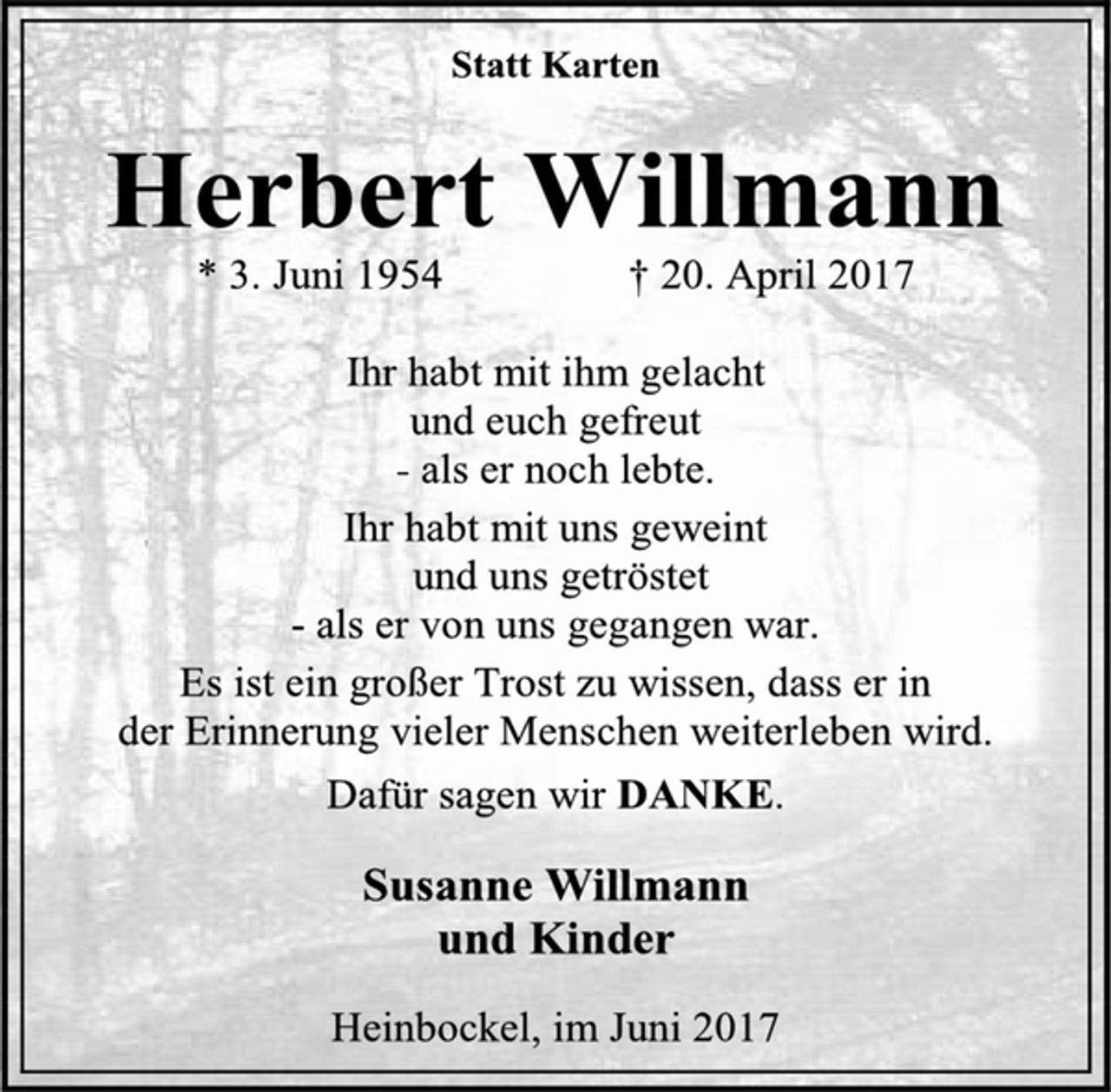 <p>Statt Karten</p><p>Herbert Willmann</p><p>* 3. Juni 1954 † 20. April 2017</p><p>Ihr habt mit ihm gelacht</p><p>und euch gefreut</p><p>- als er noch lebte.</p><p>Ihr habt mit uns geweint</p><p>und uns getröstet</p><p>- als er von uns gegangen war.</p><p>Es ist ein großer Trost zu wissen, dass er in</p><p>der Erinnerung vieler Menschen weiterleben wird.</p><p>Dafür sagen wir DANKE.</p><p>Susanne Willmann</p><p>und Kinder</p><p>Heinbockel, im Juni 2017</p>