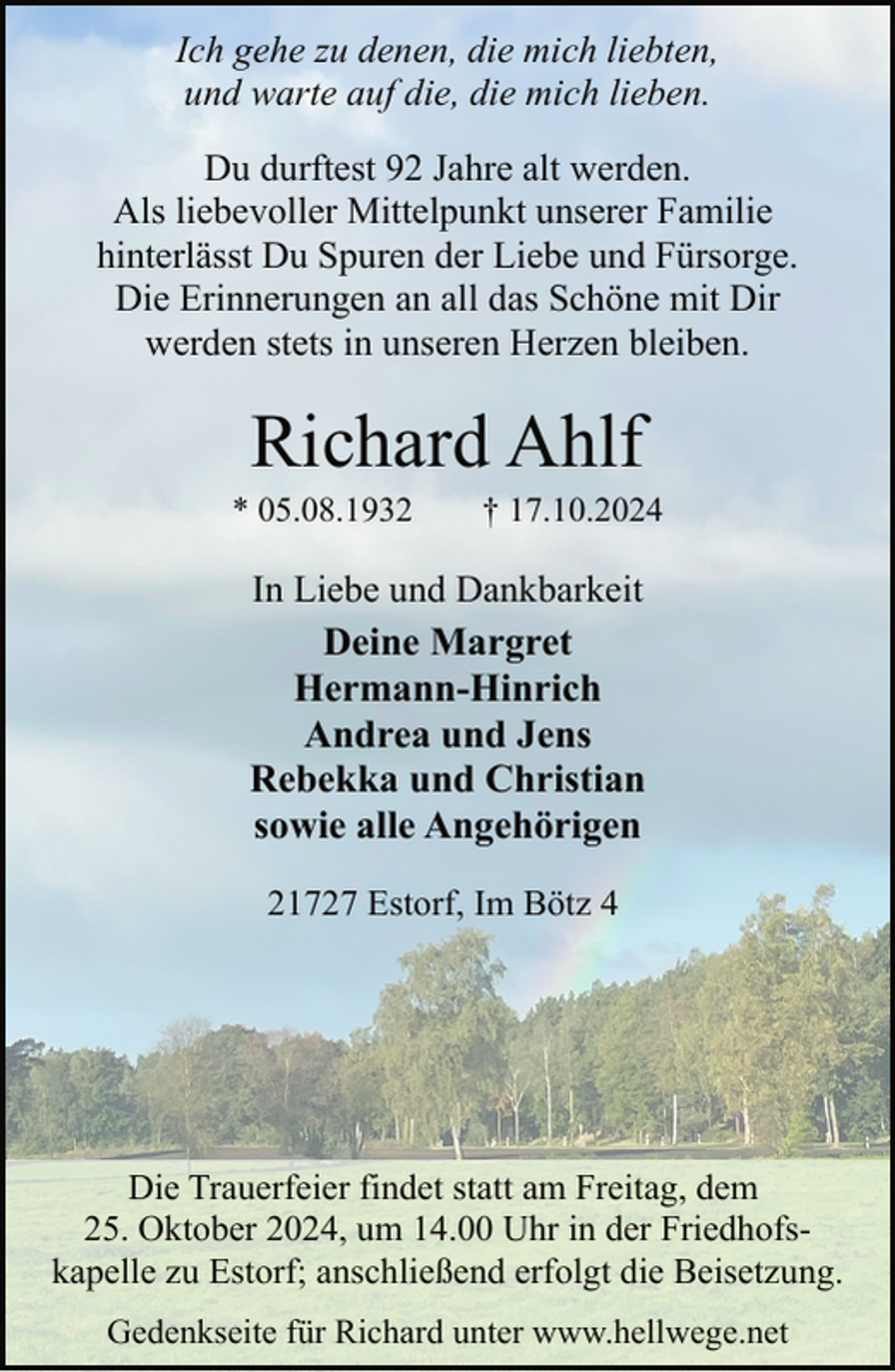 <p>Ich gehe zu denen, die mich liebten,<br />und warte auf die, die mich lieben.<br />Du durftest 92 Jahre alt werden.<br />Als liebevoller Mittelpunkt unserer Familie<br />hinterlässt Du Spuren der Liebe und Fürsorge.<br />Die Erinnerungen an all das Schöne mit Dir<br />werden stets in unseren Herzen bleiben.</p><p>Richard Ahlf</p><p>* 05.08.1932</p><p>† 17.10.2024</p><p>In Liebe und Dankbarkeit<br />Deine Margret<br />Hermann-Hinrich<br />Andrea und Jens<br />Rebekka und Christian<br />sowie alle Angehörigen<br />21727 Estorf, Im Bötz 4</p><p>Die Trauerfeier findet statt am Freitag, dem<br />25. Oktober 2024, um 14.00 Uhr in der Friedhofskapelle zu Estorf; anschließend erfolgt die Beisetzung.<br />Gedenkseite für Richard unter www.hellwege.net</p>