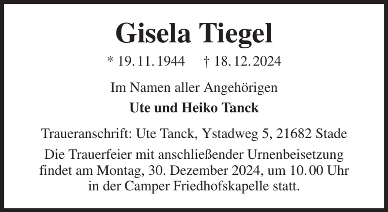 <p>Gisela Tiegel<br />* 19. 11. 1944 † 18. 12. 2024<br />Im Namen aller Angehörigen<br />Ute und Heiko Tanck<br />Traueranschrift: Ute Tanck, Ystadweg 5, 21682 Stade<br />Die Trauerfeier mit anschließender Urnenbeisetzung<br />findet am Montag, 30. Dezember 2024, um 10. 00 Uhr<br />in der Camper Friedhofskapelle statt.</p>